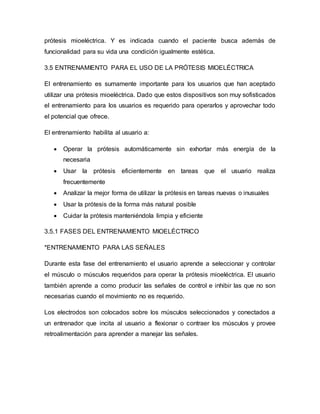 prótesis mioeléctrica. Y es indicada cuando el paciente busca además de
funcionalidad para su vida una condición igualmente estética.
3.5 ENTRENAMIENTO PARA EL USO DE LA PRÓTESIS MIOELÉCTRICA
El entrenamiento es sumamente importante para los usuarios que han aceptado
utilizar una prótesis mioeléctrica. Dado que estos dispositivos son muy sofisticados
el entrenamiento para los usuarios es requerido para operarlos y aprovechar todo
el potencial que ofrece.
El entrenamiento habilita al usuario a:
 Operar la prótesis automáticamente sin exhortar más energía de la
necesaria
 Usar la prótesis eficientemente en tareas que el usuario realiza
frecuentemente
 Analizar la mejor forma de utilizar la prótesis en tareas nuevas o inusuales
 Usar la prótesis de la forma más natural posible
 Cuidar la prótesis manteniéndola limpia y eficiente
3.5.1 FASES DEL ENTRENAMIENTO MIOELÉCTRICO
*ENTRENAMIENTO PARA LAS SEÑALES
Durante esta fase del entrenamiento el usuario aprende a seleccionar y controlar
el músculo o músculos requeridos para operar la prótesis mioeléctrica. El usuario
también aprende a como producir las señales de control e inhibir las que no son
necesarias cuando el movimiento no es requerido.
Los electrodos son colocados sobre los músculos seleccionados y conectados a
un entrenador que incita al usuario a flexionar o contraer los músculos y provee
retroalimentación para aprender a manejar las señales.
 