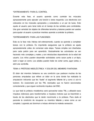 *ENTRENAMIENTO PARA EL CONTROL
Durante esta fase, el usuario aprende como controlar los músculos
apropiadamente para ejecutar una función o tarea requerida. Los electrodos son
colocados en los músculos apropiados y conectados a un par de luces. Esto
ayuda al usuario para tener éxito en el manejo de las señales para controlarlas.
Una gran variedad de objetos de diferentes tamaños y texturas pueden ser usadas
para ayudar al usuario a practicar mientras aprende a controlar la prótesis.
*ENTRENAMIENTO PARA LAS FUNCIONES
Esta es la fase más intensa del entrenamiento, cuando se aprende a completar
tareas con la prótesis. Es importante asegurarse que la prótesis se ajusta
apropiadamente antes de comenzar esta etapa. Tareas simples son diseñadas
para cada patrón para ser aprendido. Gradualmente las actividades se van
haciendo más complejas y reales y son introducidas dependiendo de la edad del
usuario. Los niños pueden desarrollar actividades como sacar punta a un lápiz,
subir o bajar un cierre. Los adultos pueden tratar de cortar carne, jugar cartas, o
abrir una sombrilla.
TEMA 4. PRÓTESIS MIOELÉCTRICA Y DOLOR DEL MIEMBRO FANTASMA
El dolor del miembro fantasma es una condición que padecen muchas de las
personas amputadas que refiere un dolor en la zona donde fue realizada la
amputación indicando que les “duele” el segmento faltante tal y como si aún lo
tuvieran. Es ocasionado por las TNL residuales que no fueron seccionadas
correctamente y que siguen recibiendo impulsos del SNC.
Lo que hará la prótesis mioeléctrica será aprovechar estas TNL y utilizarán esos
impulsos dolorosos para transformarlos a impulsos motores que se trasmitirán a
través de los electrodos que le darán movimiento a la prótesis. Para darle al
paciente la condición de recuperar su miembro faltante y verse como un ser
completo. Logrando así disminuir e incluso eliminar la molesta sensación.
 