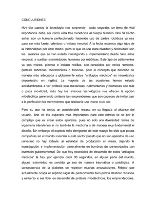 CONCLUSIONES
Hoy día cuando la tecnología nos sorprende cada segundo, un tema de vital
importancia debe ser como esta trae beneficios al cuerpo humano. Nos ha hecho
soñar con un humano perfeccionado, haciendo uso de partes robóticas ya sea
para ser más fuerte, talentoso o incluso inmortal. A la fecha estamos algo lejos de
la inmortalidad por este medio, pero lo que es una clara realidad y necesidad, son
los avances que se han estado investigando e implementando desde hace años
respecto a sustituir extremidades humanas por robóticas. Este tipo de aditamentos
ya sea manos, piernas e incluso rodillas, son conocidos por varios nombres,
prótesis robóticas, mecatrónicas o biónicas, pero el concepto que describe de
manera más adecuada y globalmente estos “artilugios médicos” es mioeléctrica
(myoelectric en inglés). La mayoría de las ocasiones hemos estado
acostumbrados a ver prótesis solo mecánicas, rudimentarias y bromosas con nula
o poca movilidad, más hoy los avances tecnológicos nos ofrecen la opción
mioeléctrica generando prótesis tan sorprendentes que son capaces de imitar casi
a la perfección los movimientos que realizaría una mano o un pie.
Pero su uso ha tenido un considerable retraso en su llegada al alcance del
usuario. Uno de los aspectos más importantes para este retraso se da por lo
complejo que es crear estos aparatos, pues no solo una diversidad ramas de
ingeniería intervienen si no también la medicina y de manera muy fundamental el
diseño. Sin embargo el aspecto más denigrante de este rezago ha sido que pocas
compañías en el mundo invierten a este sector puesto que no son aparatos de uso
universal, no hay todavía un estándar de producción en masa, dejando la
investigación e implementación generalmente en hombros de universidades con
inversión gubernamental. De que hay necesidad de desarrollo de estos “artilugios
médicos” la hay, por ejemplo cada 30 segundos, en alguna parte del mundo,
alguna extremidad es perdida ya sea de manera traumática o patológica. A
consecuencia de la diabetes se registran muchas amputaciones, México que
actualmente ocupa el séptimo lugar de padecimiento bien podría destinar recursos
y esfuerzo a ser líder en desarrollo de prótesis mioeléctricas, los emprendedores,
 