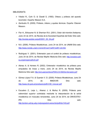 BIBLIOGRAFÍA
 Viladot R., Cohi O. & Clavell S. (1992). Ortesis y prótesis del aparato
locomotor. España: Masson S.A.
 Zambudio R. (2009). Prótesis, órtesis y ayudas técnicas. España: Elsevier
Masson.
 Flor H., Birbaumer N. & Sherman R.A. (2001). Dolor del miembro fantasma.
Junio 24 de 2014, de Revista de la Sociedad Española del Dolor Sitio web:
http://revista.sedolor.es/pdf/2001_05_04.pdf
 N.A. (2006). Prótesis Mioeléctricas. Junio 24 de 2014, de UNAM Sitio web:
http://www.revista.unam.mx/vol.6/num1/art01/art01-2d.htm
 Rodríguez V. (2001). Entrenador para el control de prótesis mioeléctricas.
Junio 24 de 2014, de Revista Mapfre Medicina Sitio web: http://vroddon.sdf-
eu.org/emg/proyOLD.pdf
 Alonso A. & Hornero R. (2002). Entrenador mioeléctrico de prótesis para
amputados de brazo y mano. Junio 24 de 2014, de Revista Mapfre
Medicina Sitio web: http://sid.usal.es/idocs/F8/8.2.6-5924/entrenador.pdf
 Gómez López F.A. & Guzmán V. D. (2009). Prótesis Mioeléctricas. Junio 24
de 2014, de INNOVAR Sitio web:
http://www.inti.gob.ar/prodiseno/pdf/n148_innovar.pdf
 Escudero Z., Leija L., Alvarez J. & Muñoz R. (2009). Prótesis para
extremidad superior controlada mediante la interpretación de la señal
mioeléctrica en músculos remanentes. Junio 24 de 2014, de CINVESTAV-
IPN Sitio web:
http://proton.ucting.udg.mx/posgrado/cursos/idc/pdf/idc/140.pdf
 