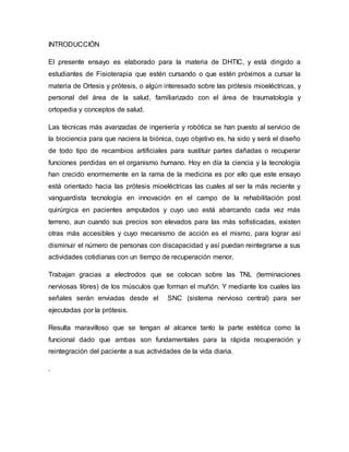 INTRODUCCIÓN
El presente ensayo es elaborado para la materia de DHTIC, y está dirigido a
estudiantes de Fisioterapia que estén cursando o que estén próximos a cursar la
materia de Ortesis y prótesis, o algún interesado sobre las prótesis mioeléctricas, y
personal del área de la salud, familiarizado con el área de traumatología y
ortopedia y conceptos de salud.
Las técnicas más avanzadas de ingeniería y robótica se han puesto al servicio de
la biociencia para que naciera la biónica, cuyo objetivo es, ha sido y será el diseño
de todo tipo de recambios artificiales para sustituir partes dañadas o recuperar
funciones perdidas en el organismo humano. Hoy en día la ciencia y la tecnología
han crecido enormemente en la rama de la medicina es por ello que este ensayo
está orientado hacia las prótesis mioeléctricas las cuales al ser la más reciente y
vanguardista tecnología en innovación en el campo de la rehabilitación post
quirúrgica en pacientes amputados y cuyo uso está abarcando cada vez más
terreno, aun cuando sus precios son elevados para las más sofisticadas, existen
otras más accesibles y cuyo mecanismo de acción es el mismo, para lograr así
disminuir el número de personas con discapacidad y así puedan reintegrarse a sus
actividades cotidianas con un tiempo de recuperación menor.
Trabajan gracias a electrodos que se colocan sobre las TNL (terminaciones
nerviosas libres) de los músculos que forman el muñón. Y mediante los cuales las
señales serán enviadas desde el SNC (sistema nervioso central) para ser
ejecutadas por la prótesis.
Resulta maravilloso que se tengan al alcance tanto la parte estética como la
funcional dado que ambas son fundamentales para la rápida recuperación y
reintegración del paciente a sus actividades de la vida diaria.
.
 