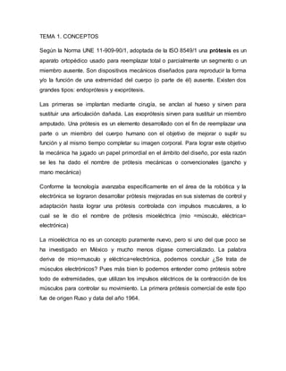 TEMA 1. CONCEPTOS
Según la Norma UNE 11-909-90/1, adoptada de la ISO 8549/1 una prótesis es un
aparato ortopédico usado para reemplazar total o parcialmente un segmento o un
miembro ausente. Son dispositivos mecánicos diseñados para reproducir la forma
y/o la función de una extremidad del cuerpo (o parte de él) ausente. Existen dos
grandes tipos: endoprótesis y exoprótesis.
Las primeras se implantan mediante cirugía, se anclan al hueso y sirven para
sustituir una articulación dañada. Las exoprótesis sirven para sustituir un miembro
amputado. Una prótesis es un elemento desarrollado con el fin de reemplazar una
parte o un miembro del cuerpo humano con el objetivo de mejorar o suplir su
función y al mismo tiempo completar su imagen corporal. Para lograr este objetivo
la mecánica ha jugado un papel primordial en el ámbito del diseño, por esta razón
se les ha dado el nombre de prótesis mecánicas o convencionales (gancho y
mano mecánica)
Conforme la tecnología avanzaba específicamente en el área de la robótica y la
electrónica se lograron desarrollar prótesis mejoradas en sus sistemas de control y
adaptación hasta lograr una prótesis controlada con impulsos musculares, a lo
cual se le dio el nombre de prótesis mioeléctrica (mio =músculo, eléctrica=
electrónica)
La mioeléctrica no es un concepto puramente nuevo, pero si uno del que poco se
ha investigado en México y mucho menos dígase comercializado. La palabra
deriva de mio=musculo y eléctrica=electrónica, podemos concluir ¿Se trata de
músculos electrónicos? Pues más bien lo podemos entender como prótesis sobre
todo de extremidades, que utilizan los impulsos eléctricos de la contracción de los
músculos para controlar su movimiento. La primera prótesis comercial de este tipo
fue de origen Ruso y data del año 1964.
 