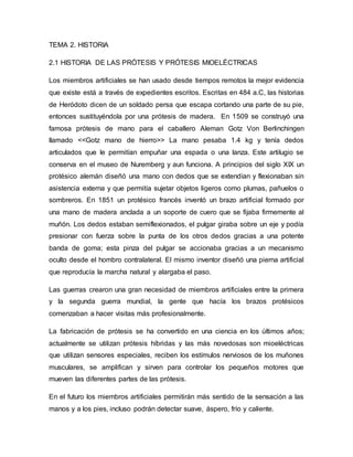 TEMA 2. HISTORIA
2.1 HISTORIA DE LAS PRÓTESIS Y PRÓTESIS MIOELÉCTRICAS
Los miembros artificiales se han usado desde tiempos remotos la mejor evidencia
que existe está a través de expedientes escritos. Escritas en 484 a.C, las historias
de Heródoto dicen de un soldado persa que escapa cortando una parte de su pie,
entonces sustituyéndola por una prótesis de madera. En 1509 se construyó una
famosa prótesis de mano para el caballero Aleman Gotz Von Berlinchingen
llamado <<Gotz mano de hierro>> La mano pesaba 1.4 kg y tenía dedos
articulados que le permitían empuñar una espada o una lanza. Este artilugio se
conserva en el museo de Nuremberg y aun funciona. A principios del siglo XIX un
protésico alemán diseñó una mano con dedos que se extendían y flexionaban sin
asistencia externa y que permitía sujetar objetos ligeros como plumas, pañuelos o
sombreros. En 1851 un protésico francés inventó un brazo artificial formado por
una mano de madera anclada a un soporte de cuero que se fijaba firmemente al
muñón. Los dedos estaban semiflexionados, el pulgar giraba sobre un eje y podía
presionar con fuerza sobre la punta de los otros dedos gracias a una potente
banda de goma; esta pinza del pulgar se accionaba gracias a un mecanismo
oculto desde el hombro contralateral. El mismo inventor diseñó una pierna artificial
que reproducía la marcha natural y alargaba el paso.
Las guerras crearon una gran necesidad de miembros artificiales entre la primera
y la segunda guerra mundial, la gente que hacía los brazos protésicos
comenzaban a hacer visitas más profesionalmente.
La fabricación de prótesis se ha convertido en una ciencia en los últimos años;
actualmente se utilizan prótesis híbridas y las más novedosas son mioeléctricas
que utilizan sensores especiales, reciben los estímulos nerviosos de los muñones
musculares, se amplifican y sirven para controlar los pequeños motores que
mueven las diferentes partes de las prótesis.
En el futuro los miembros artificiales permitirán más sentido de la sensación a las
manos y a los pies, incluso podrán detectar suave, áspero, frío y caliente.
 