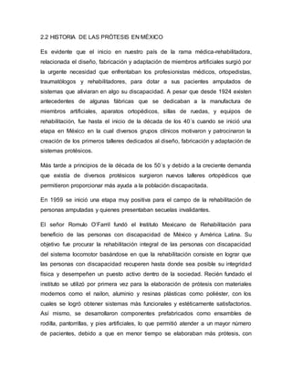2.2 HISTORIA DE LAS PRÓTESIS EN MÉXICO
Es evidente que el inicio en nuestro país de la rama médica-rehabilitadora,
relacionada el diseño, fabricación y adaptación de miembros artificiales surgió por
la urgente necesidad que enfrentaban los profesionistas médicos, ortopedistas,
traumatólogos y rehabilitadores, para dotar a sus pacientes amputados de
sistemas que aliviaran en algo su discapacidad. A pesar que desde 1924 existen
antecedentes de algunas fábricas que se dedicaban a la manufactura de
miembros artificiales, aparatos ortopédicos, sillas de ruedas, y equipos de
rehabilitación, fue hasta el inicio de la década de los 40´s cuando se inició una
etapa en México en la cual diversos grupos clínicos motivaron y patrocinaron la
creación de los primeros talleres dedicados al diseño, fabricación y adaptación de
sistemas protésicos.
Más tarde a principios de la década de los 50´s y debido a la creciente demanda
que existía de diversos protésicos surgieron nuevos talleres ortopédicos que
permitieron proporcionar más ayuda a la población discapacitada.
En 1959 se inició una etapa muy positiva para el campo de la rehabilitación de
personas amputadas y quienes presentaban secuelas invalidantes.
El señor Romulo O’Farril fundó el Instituto Mexicano de Rehabilitación para
beneficio de las personas con discapacidad de México y América Latina. Su
objetivo fue procurar la rehabilitación integral de las personas con discapacidad
del sistema locomotor basándose en que la rehabilitación consiste en lograr que
las personas con discapacidad recuperen hasta donde sea posible su integridad
física y desempeñen un puesto activo dentro de la sociedad. Recién fundado el
instituto se utilizó por primera vez para la elaboración de prótesis con materiales
modernos como el nailon, aluminio y resinas plásticas como poliéster, con los
cuales se logró obtener sistemas más funcionales y estéticamente satisfactorios.
Así mismo, se desarrollaron componentes prefabricados como ensambles de
rodilla, pantorrillas, y pies artificiales, lo que permitió atender a un mayor número
de pacientes, debido a que en menor tiempo se elaboraban más prótesis, con
 