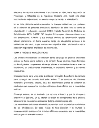 relación a las técnicas tradicionales. La fundación, en 1974, de la asociación de
Protesistas y Ortesistas de la República Mexicana A.C, marcó otra etapa
importante del mejoramiento en nuestro campo de trabajo, la rehabilitación.
No se debe olvidar la participación activa de diversas instituciones que colaboran
en la atención de personas amputadas; secretaria de salud con su centro de
rehabilitación y educación especial CRIEE, Instituto Nacional de Medicina de
Rehabilitación, IMSS, ISSSTE, DIF, Hospital Shriners para niños con diferencia en
sus extremidades, CRIMAL y sus equipos clínicos de rehabilitación, quienes
laboran diariamente en forma anónima dentro de laboratorios privados o de
instituciones de salud, y que realizan una magnífica labor en beneficio de la
población de personas amputadas de nuestro país.
TEMA 3. PRÓTESIS MIOELÉCTRICAS
Las prótesis mioeléctricas se enmarcan dentro del grupo de prótesis funcionales
activas, de fuerza ajena exógena y de control y fuerza eléctrica. Están formadas
por los siguientes componentes: el encaje interno, el laminado externo, el arnés de
suspensión, las articulaciones bioeléctricas, el dispositivo terminal y el sistema
mioeléctrico.
El encaje interno es la unión entre la prótesis y el muñón. Tiene forma de manguito
para conseguir un contacto total entre ambos. Y se compone de diferentes
materiales (polietileno, silicona, etc.). En determinados puntos se adhieren los
electrodos que recogen los impulsos eléctricos desarrollados por la musculatura
residual.
El encaje externo, es un laminado que recubre al interno y que da el aspecto
anatómico al paciente. En su interior se ubican los componentes de la prótesis,
tales como los mecanismos articulares, batería, electromotores, etc.
Los mecanismos articulares mioeléctricos permiten suplir en parte los movimientos
de las articulaciones (el codo realiza la flexo-extensión y la muñeca la
pronosupinación) gracias a los impulsos eléctricos generados por la musculatura
residual gracias a un electromotor.
 