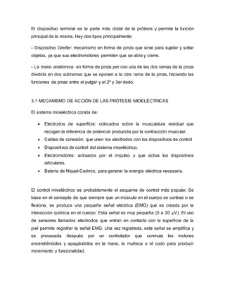 El dispositivo terminal es la parte más distal de la prótesis y permite la función
principal de la misma. Hay dos tipos principalmente:
- Dispositivo Greifer: mecanismo en forma de pinza que sirve para sujetar y soltar
objetos, ya que sus electromotores permiten que se abra y cierre.
- La mano anatómica: en forma de pinza per con una de las dos ramas de la pinza
dividida en dos subramas que se oponen a la otra rama de la pinza, haciendo las
funciones de pinza entre el pulgar y el 2º y 3er dedo.
3.1 MECANISMO DE ACCIÓN DE LAS PRÓTESIS MIOELÉCTRICAS
El sistema mioeléctrico consta de:
 Electrodos de superficie: colocados sobre la musculatura residual que
recogen la diferencia de potencial producida por la contracción muscular.
 Cables de conexión: que unen los electrodos con los dispositivos de control
 Dispositivos de control del sistema mioeléctrico.
 Electromotores: activados por el impulso y que activa los dispositivos
articulares.
 Batería de Níquel-Cadmio, para generar la energía eléctrica necesaria.
El control mioeléctrico es probablemente el esquema de control más popular. Se
basa en el concepto de que siempre que un músculo en el cuerpo se contrae o se
flexiona, se produce una pequeña señal eléctrica (EMG) que es creada por la
interacción química en el cuerpo. Esta señal es muy pequeña (5 a 20 µV). El uso
de sensores llamados electrodos que entran en contacto con la superficie de la
piel permite registrar la señal EMG. Una vez registrada, esta señal se amplifica y
es procesada después por un controlador que conmuta los motores
encendiéndolos y apagándolos en la mano, la muñeca o el codo para producir
movimiento y funcionalidad.
 