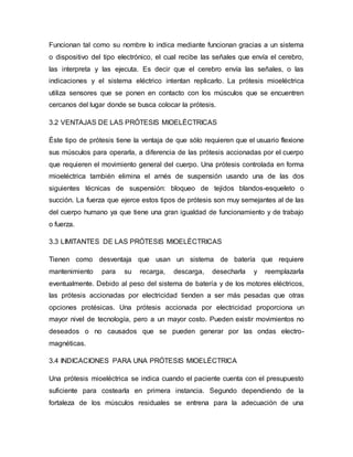 Funcionan tal como su nombre lo indica mediante funcionan gracias a un sistema
o dispositivo del tipo electrónico, el cual recibe las señales que envía el cerebro,
las interpreta y las ejecuta. Es decir que el cerebro envía las señales, o las
indicaciones y el sistema eléctrico intentan replicarlo. La prótesis mioeléctrica
utiliza sensores que se ponen en contacto con los músculos que se encuentren
cercanos del lugar donde se busca colocar la prótesis.
3.2 VENTAJAS DE LAS PRÓTESIS MIOELÉCTRICAS
Éste tipo de prótesis tiene la ventaja de que sólo requieren que el usuario flexione
sus músculos para operarla, a diferencia de las prótesis accionadas por el cuerpo
que requieren el movimiento general del cuerpo. Una prótesis controlada en forma
mioeléctrica también elimina el arnés de suspensión usando una de las dos
siguientes técnicas de suspensión: bloqueo de tejidos blandos-esqueleto o
succión. La fuerza que ejerce estos tipos de prótesis son muy semejantes al de las
del cuerpo humano ya que tiene una gran igualdad de funcionamiento y de trabajo
o fuerza.
3.3 LIMITANTES DE LAS PRÓTESIS MIOELÉCTRICAS
Tienen como desventaja que usan un sistema de batería que requiere
mantenimiento para su recarga, descarga, desecharla y reemplazarla
eventualmente. Debido al peso del sistema de batería y de los motores eléctricos,
las prótesis accionadas por electricidad tienden a ser más pesadas que otras
opciones protésicas. Una prótesis accionada por electricidad proporciona un
mayor nivel de tecnología, pero a un mayor costo. Pueden existir movimientos no
deseados o no causados que se pueden generar por las ondas electro-
magnéticas.
3.4 INDICACIONES PARA UNA PRÓTESIS MIOELÉCTRICA
Una prótesis mioeléctrica se indica cuando el paciente cuenta con el presupuesto
suficiente para costearla en primera instancia. Segundo dependiendo de la
fortaleza de los músculos residuales se entrena para la adecuación de una
 
