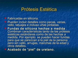 Prótesis Estética






Fabricadas en silicona.
Pueden incluir detalles como pecas, venas,
vello, tatuajes e incluso uñas pintadas.
Fundas de silicona hechas a medida .
Combinan características tanto de las prótesis
estéticas estándares como de las hechas a
medida. Por ejemplo, se pueden hacer fundas
para que se parezcan a la piel de la persona
pero sin vello, arrugas, manchas de la edad y
otros detalles.
Acabado de “piel” de uretano.

 