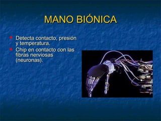 MANO BIÓNICA



Detecta contacto, presión
y temperatura.
Chip en contacto con las
fibras nerviosas
(neuronas).

 