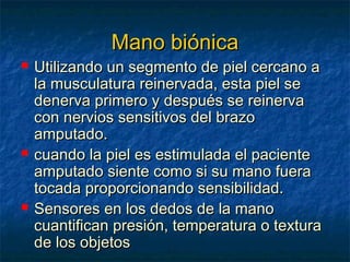 Mano biónica







Utilizando un segmento de piel cercano a
la musculatura reinervada, esta piel se
denerva primero y después se reinerva
con nervios sensitivos del brazo
amputado.
cuando la piel es estimulada el paciente
amputado siente como si su mano fuera
tocada proporcionando sensibilidad.
Sensores en los dedos de la mano
cuantifican presión, temperatura o textura
de los objetos

 