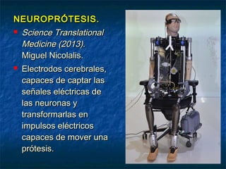 NEUROPRÓTESIS.




Science Translational
Medicine (2013).
Miguel Nicolalis.
Electrodos cerebrales,
capaces de captar las
señales eléctricas de
las neuronas y
transformarlas en
impulsos eléctricos
capaces de mover una
prótesis.

 