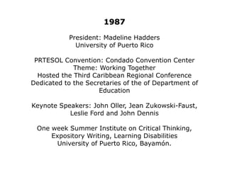 1981President: Betty PradosSacred Heart AcademyFirst Elementary School Teacher to be presidentPRTESOL Convention: Condado Convention CenterNovember 7-8Keynote Speaker:  Christian Bratt PaulstonSpecial Speaker:  María Socorro Lacot Secretary of EducationEastern TESOL was organized.Each chapter had local activities.Awards were created for membersTwo Scholarships for graduate ESL studies were awarded.