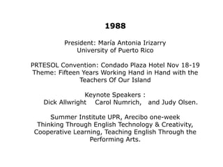 1982President: Agnes WernerUniversity of Puerto RicoPRTESOL Convention: Condado Convention Center November 19-20,1982.Keynote Speakers: Richard Allright and Diana Larsen TESOL President 1982First  Summer Institute was held Co- sponsored by Scott Foresman & Co.  June 7-11 at UPR. (One week)Regional chapter conferences were held