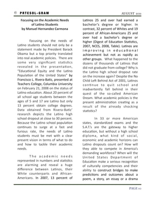 P R T E S O L - G R A M!                                                                                                  AUGUST 2011

        Focusing	
  on	
  the	
  Academic	
  Needs	
                                La3nos	
   25	
   and	
   over	
   had	
   earned	
   a	
  
                 of	
  LaAno	
  Students                                            bachelor’s	
   degree	
   or	
   higher.	
   In	
  
         by	
  Manuel	
  Hernandez	
  Carmona	
  	
  	
  	
  	
  	
  	
  	
  	
     contrast,	
  32	
  percent	
  of	
  Whites	
   and	
  19	
  
                                                                                    percent	
   of	
   African-­‐Americans	
   25	
   and	
  
                                                                                    over	
   had	
   a	
   bachelor’s	
   degree	
   or	
  
                    Focusing	
   on	
   the	
   needs	
   of	
                      higher	
   (Digest	
   of	
   Educa3on	
   Sta3s3cs,	
  
    La3no	
   students	
   should	
   not	
   only	
   be	
   a	
                   2007,	
  NCES,	
  2008,	
  Table).	
  La3nos	
   are	
  
    statement	
   made	
   by	
   President	
   Barack	
                            i m p r o v i n g	
   i n	
   e d u c a 3 o n a l	
  
    Obama	
   but	
   a	
   top	
   priority	
   translated	
                       achievement	
   but	
   not	
   as	
   rapidly	
   as	
  
    into	
  real	
  academic	
  policies.	
  	
  There	
   are	
                    other	
  groups.	
  	
  What	
  happened	
  to	
  the	
  
    some	
   very	
   signiﬁcant	
   sta3s3cs	
                                     dozens	
   of	
   thousands	
   of	
   La3nos	
   that	
  
    reve a l e d	
   i n	
   t h e	
   p re s e nta 3 o n ,	
                       did	
  not	
  graduate	
  from	
  college?	
  Why	
  is	
  
    “Educa3onal	
   Equity	
   and	
   the	
   La3no	
                              the	
   La3no	
   high	
   school	
   dropout	
   rate	
  
    Popula3on	
   of	
   the	
   United	
   States”	
   by	
                        on	
  the	
   increase	
  again?	
  Despite	
  the	
  No	
  
    Francisco	
   L.	
  Rivera-­‐Ba3z,	
  presented	
   at	
                        Child	
   LeS	
  Behind	
  Act	
  of	
  2001,	
  La3nos	
  
    Teachers	
  College,	
  Columbia	
  University	
                                c o n 3 n u e	
   t o	
   q u i t	
   s c h o o l	
   a n d	
  
    on	
  February	
  21,	
  2008	
  on	
  the	
   status	
  of	
                   inadvertently	
   fall	
   behind	
   in	
   their	
  
    La3no	
  educa3on.	
  About	
  20	
  percent	
  of	
                            quest	
   of	
   the	
   so-­‐called	
   American	
  
    all	
   school	
   age	
   students	
   between	
   the	
                       Dream.	
   What	
   academic	
   policies	
  is	
  the	
  
    ages	
   of	
   5	
   and	
   17	
   are	
   La3no	
   but	
   only	
           present	
   administra3on	
   crea3ng	
   as	
   a	
  
    13	
   percent	
   obtain	
   college	
   degrees.	
                            result	
   of	
   the	
   already	
   shocking	
  
    Data	
   obtained	
   from	
   Rivera-­‐Ba3z’	
                                 sta3s3cs?	
  
    research	
   depicts	
   the	
   La3no	
   high	
  
    school	
  dropout	
  at	
  close	
   to	
  30	
   percent.	
       	
                        In	
   33	
   or	
   more	
   American	
  
    Because	
  the	
   La3no	
   school	
  popula3on	
                              states,	
   standardized	
   exams	
   and	
   the	
  
    con3nues	
   to	
   surge	
   at	
   a	
   fast	
   and	
                       S.A.T.’s	
   are	
   the	
   gateway	
   to	
   higher	
  
    furious	
   rate,	
   the	
   needs	
   of	
   La3no	
                          educa3on,	
  but	
   without	
   a	
   high	
   school	
  
    students	
   must	
   be	
   met	
   with	
   a	
   clear	
                     diploma,	
   what	
   kind	
   of	
   social,	
  
    present	
   vision	
   in	
   terms	
   of	
  what	
  to	
  do	
                economic	
   and	
   academic	
   horizons	
   can	
  
    and	
   how	
   to	
   tackle	
   their	
   academic	
                          La3no	
   dropouts	
   count	
   on?	
   How	
   will	
  
    needs.	
  	
                                                                    they	
   able	
   to	
   compete	
   in	
   America’s	
  
                                                                                    demanding	
  workforce?	
   When	
   will	
   the	
  
               T h e	
   a c a d e m i c	
   n e e d s	
                            U n i t e d	
   S ta t e s	
   D e p a r t m e n t	
   o f	
  
    represented	
  in	
  numbers	
  and	
  sta3s3cs	
                               Educa3on	
   make	
   a	
  serious	
   recogni3on	
  
    are	
   alarming	
   and	
   reveal	
   a	
   huge	
                            of	
   culturally	
   competencies	
   and	
   their	
  
    diﬀerence	
   between	
   La3nos,	
   their	
                                   ability	
   to	
   construct	
   bridges	
   to	
   make	
  
    White	
   counterparts	
   and	
   African-­‐                                   predic3ons	
   and	
   outcomes	
   about	
   a	
  
    Americans.	
   In	
   2007,	
   13	
   percent	
   of	
                         poem,	
   a	
   story,	
   an	
   essay	
   or	
   a	
   drama	
  

!                                                                                                                                         PAGE 10
 