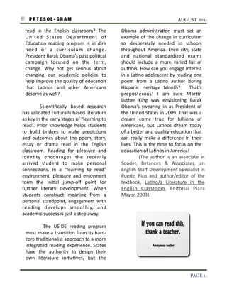 P R T E S O L - G R A M!                                                                                              AUGUST 2011

      read	
   in	
   the	
   English	
   classroom?	
   The	
                 Obama	
   administra3on	
   must	
   set	
   an	
  
      U n i t e d	
   S ta t e s	
   D e p a r t m e n t	
   o f	
             example	
   of	
   the	
   change	
   in	
   curriculum	
  
      Educa3on	
   reading	
   program	
   is	
   in	
   dire	
                so	
   desperately	
   needed	
   in	
   schools	
  
      need	
   of	
   a	
   curriculum	
   change.	
                           throughout	
   America.	
   Even	
   city,	
   state	
  
      President	
  Barak	
  Obama’s	
   past	
  poli3cal	
                     and	
   na3onal	
   standardized	
   exams	
  
      campaign	
   focused	
   on	
   the	
   term,	
                          should	
   include	
   a	
   more	
   varied	
   list	
   of	
  
      change.	
   Why	
   not	
   get	
   serious	
   about	
                  authors.	
  How	
   can	
  you	
  engage	
  interest	
  
      changing	
   our	
   academic	
   policies	
   to	
                      in	
   a	
  La3no	
   adolescent	
   by	
  reading	
  one	
  
      help	
  improve	
   the	
   quality	
   of	
  educa3on	
                 poem	
   from	
   a	
   La3no	
   author	
   during	
  
      that	
   La3nos	
   and	
   other	
   Americans	
                        Hispanic	
   Heritage	
   Month?	
   	
   That’s	
  
      deserve	
  as	
  well?                                                   preposterous!	
   I	
   am	
   sure	
   Mar3n	
  
                                                                               Luther	
   King	
   was	
   envisioning	
   Barak	
  
                    Scien3ﬁcally	
   based	
   research	
                      Obama’s	
   swearing	
   in	
   as	
   President	
   of	
  
    has	
  validated	
  culturally	
  based	
  literature	
                    the	
  United	
  States	
  in	
   2009.	
   That	
  was	
  a	
  
    as	
  key	
   in	
  the	
  early	
  stages	
  of	
   “learning	
  to	
     dream	
   come	
   true	
   for	
   billions	
   of	
  
    read”.	
   Prior	
   knowledge	
   helps	
   students	
                    Americans,	
   but	
   La3nos	
   dream	
   today	
  
    to	
   build	
   bridges	
   to	
   make	
   predic3ons	
                  of	
  a	
  beIer	
  and	
  quality	
  educa3on	
   that	
  
    and	
   outcomes	
   about	
   the	
   poem,	
   story,	
                  can	
   really	
   make	
   a	
   diﬀerence	
   in	
   their	
  
    essay	
   or	
   drama	
   read	
   in	
   the	
   English	
               lives.	
  This	
   is	
   the	
  3me	
   to	
   focus	
   on	
   the	
  
    classroom.	
   Reading	
   for	
   pleasure	
   and	
                      educa3on	
  of	
  La3nos	
  in	
  America!
    iden3ty	
   encourages	
   the	
   recently	
                                             (The	
   author	
   is	
   an	
   associate	
   at	
  
    arrived	
   student	
   to	
   make	
   personal	
                         Souder,	
   Betances	
   &	
   Associates,	
   an	
  
    connec3ons.	
   In	
   a	
   “learning	
   to	
   read”	
                  English	
   Staﬀ	
   Development	
   Specialist	
  in	
  
    environment,	
   pleasure	
   and	
   enjoyment	
                          Puerto	
   Rico	
   and	
   author/editor	
   of	
   the	
  
    form	
   the	
   ini3al	
   jump-­‐oﬀ	
   point	
   for	
                  textbook,	
   La3no/a	
   Literature	
   in	
   the	
  
    further	
   literary	
   development.	
   When	
                           English	
   Classroom,	
   Editorial	
   Plaza	
  
    students	
   construct	
   meaning	
   from	
   a	
                        Mayor,	
  2003).
    personal	
   standpoint,	
  engagement	
   with	
  
    reading	
   develops	
   smoothly,	
   and	
  
    academic	
  success	
  is	
  just	
  a	
  step	
  away.

                 The	
   US-­‐DE	
   reading	
   program	
  
      must	
   make	
   a 	
   transi3on	
  from	
  its	
   hard-­‐
      core	
  tradi3onalist	
  approach	
  to	
  a 	
  more	
  
      integrated	
   reading	
  experience.	
  States	
  
      have	
   the	
   authority	
   to	
   design	
   their	
  
      own	
   literature	
   ini3a3ves,	
   but	
   the	
  


!                                                                                                                                        PAGE 11
 