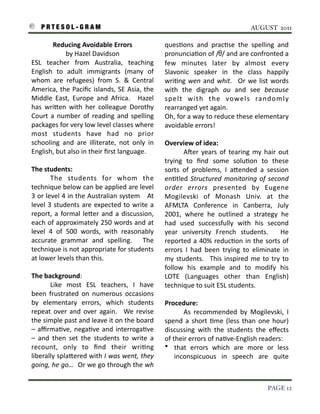 P R T E S O L - G R A M!                                                                                                       AUGUST 2011

               Reducing	
  Avoidable	
  Errors                                        ques3ons	
   and	
   prac3se	
   the	
   spelling	
   and	
  
                      by	
  Hazel	
  Davidson                                         pronuncia3on	
  of	
  / /	
  and	
   are	
  confronted	
  a	
  
    ESL	
   teacher	
   from	
   Australia,	
   teaching	
                            few	
   minutes	
   later	
   by	
   almost	
   every	
  
    English	
   to	
   adult	
   immigrants	
   (many	
   of	
                        Slavonic	
   speaker	
   in	
   the	
   class	
   happily	
  
    whom	
   are	
   refugees)	
   from	
   S.	
   &	
   Central	
                    wri3ng	
   wen	
   and	
   whit.	
   	
   Or	
   we	
   list	
  words	
  
    America,	
  the	
  Paciﬁc	
  islands,	
   SE	
  Asia,	
  the	
                    with	
   the	
   digraph	
   au	
   and	
   see	
   because	
  
    Middle	
   East,	
   Europe	
   and	
   Africa.	
   	
   Hazel	
                  spelt	
   with	
   the	
   vowels	
   randomly	
  
    has	
   wriIen	
   with	
   her	
   colleague	
   Dorothy	
                       rearranged	
  yet	
  again.
    Court	
   a	
   number	
   of	
   reading	
   and	
   spelling	
                  Oh,	
  for	
  a	
  way	
  to	
  reduce	
  these	
  elementary	
  
    packages	
  for	
  very	
  low	
  level	
  classes	
  where	
                     avoidable	
  errors!
    most	
   students	
   have	
   had	
   no	
   prior	
  
    schooling	
   and	
   are	
   illiterate,	
   not	
   only	
   in	
               Overview	
  of	
  idea:	
  	
  
    English,	
  but	
  also	
  in	
  their	
  ﬁrst	
  language.                       	
        ASer	
   years	
   of	
   tearing	
   my	
   hair	
   out	
  
                                                                                      trying	
   to	
   ﬁnd	
   some	
   solu3on	
   to	
   these	
  
    The	
  students:	
                                                                sorts	
   of	
   problems,	
   I	
   aIended	
   a	
   session	
  
    	
           The	
   students	
   for	
   whom	
   the	
                          en3tled	
   Structured	
   monitoring	
   of	
   second	
  
    technique	
  below	
  can	
  be	
  applied	
   are	
  level	
                     order	
   errors	
   presented	
   by	
   Eugene	
  
    3	
  or	
  level	
  4	
  in	
   the	
  Australian	
  system	
   	
   	
  At	
     Mogilevski	
   of	
   Monash	
   Univ.	
   at	
   the	
  
    level	
   3	
   students	
   are	
   expected	
   to	
   write	
  a	
             AFMLTA	
   Conference	
   in	
   Canberra,	
   July	
  
    report,	
  a	
   formal	
   leIer	
   and	
   a	
  discussion,	
                  2001,	
   where	
   he	
   outlined	
   a	
   strategy	
   he	
  
    each	
  of	
  approximately	
  250	
  words	
   and	
   at	
                      had	
   used	
   successfully	
   with	
   his	
   second	
  
    level	
   4	
   of	
   500	
   words,	
   with	
   reasonably	
                   year	
   university	
   French	
   students.	
   	
   He	
  
    accurate	
   grammar	
   and	
   spelling.	
   	
   The	
                         reported	
   a	
  40%	
   reduc3on	
   in	
   the	
   sorts	
   of	
  
    technique	
  is	
  not	
  appropriate	
  for	
  students	
                        errors	
   I	
   had	
   been	
   trying	
   to	
   eliminate	
   in	
  
    at	
  lower	
  levels	
  than	
  this.                                            my	
   students.	
   	
   This	
   inspired	
   me	
  to	
   try	
   to	
  
                                                                                      follow	
   his	
   example	
   and	
   to	
   modify	
   his	
  
    The	
  background:	
  	
                                                          LOTE	
   (Languages	
   other	
   than	
   English)	
  
    	
          Like	
   most	
   ESL	
   teachers,	
   I	
   have	
                  technique	
  to	
  suit	
  ESL	
  students.
    been	
   frustrated	
   on	
   numerous	
   occasions	
  
    by	
   elementary	
   errors,	
   which	
   students	
                            Procedure:	
  	
  
    repeat	
  over	
   and	
   over	
   again.	
   	
   We	
   revise	
               	
        As	
   recommended	
   by	
   Mogilevski,	
   I	
  
    the	
  simple	
  past	
  and	
  leave	
   it	
  on	
  the	
  board	
              spend	
   a	
  short	
   3me	
   (less	
   than	
   one	
   hour)	
  
    –	
   aﬃrma3ve,	
   nega3ve	
   and	
   interroga3ve	
                            discussing	
   with	
   the	
   students	
   the	
   eﬀects	
  
    –	
   and	
   then	
   set	
   the	
   students	
   to	
   write	
   a	
          of	
  their	
  errors	
  of	
  na3ve-­‐English	
  readers:	
  
    recount,	
   only	
   to	
   ﬁnd	
   their	
   wri3ng	
                           • that	
   errors	
   which	
   are	
   more	
   or	
   less	
  
    liberally	
   splaIered	
  with	
  I	
  was	
  went,	
  they	
                           inconspicuous	
   in	
   speech	
   are	
   quite	
  
    going,	
  he	
  go…	
  	
  Or	
   we	
  go	
  through	
  the	
  wh	
  


!                                                                                                                                                  PAGE 12
 