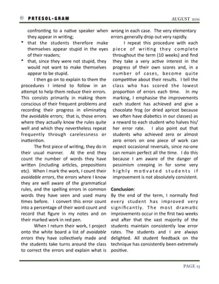 P R T E S O L - G R A M!                                                                                                        AUGUST 2011

           confron3ng	
   to	
   a	
   na3ve	
   speaker	
   when	
                  wrong	
  in	
   each	
  case.	
  	
  The	
  very	
  elementary	
  
           they	
  appear	
  in	
  wri3ng;	
                                         errors	
  generally	
  drop	
  out	
  very	
  rapidly.	
  
    • that	
   the	
   students	
   therefore	
   make	
                              	
       I	
   repeat	
   this	
   procedure	
   with	
   each	
  
           themselves	
   appear	
   stupid	
   in	
   the	
   eyes	
                 p i e c e	
   o f	
   w r i 3 n g	
   t h e y	
   c o m p l e t e	
  
           of	
  their	
  readers;	
                                                  throughout	
  the	
  term	
   (10	
  weeks)	
  and	
   ﬁnd	
  
    • that,	
  since	
   they	
  were	
  not	
  stupid,	
   they	
                    they	
   take	
   a	
   very	
   ac3ve	
   interest	
   in	
   the	
  
           would	
   not	
   want	
   to	
   make	
   themselves	
                    progress	
   of	
   their	
   own	
   scores	
   and,	
   in	
   a	
  
           appear	
  to	
  be	
  stupid.	
  	
                                        n u m b e r	
   o f	
   ca s e s ,	
   b e co m e	
   q u i te	
  
    	
             I	
  then	
  go	
  on	
  to	
  explain	
  to	
  them	
  the	
      compe33ve	
  about	
   their	
   results.	
  	
   I 	
  tell	
  the	
  
    procedures	
   I	
   intend	
   to	
   follow	
   in	
   an	
                     class	
   who	
   has	
   scored	
   the	
   lowest	
  
    aIempt	
  to	
  help	
  them	
  reduce	
  their	
  errors.	
              	
      propor3on	
   of	
   errors	
   each	
   3me.	
   	
   In	
   my	
  
    This	
   consists	
   primarily	
   in	
   making	
   them	
                      marking,	
   I	
   emphasise	
   the	
   improvements	
  
    conscious	
  of	
   their	
   frequent	
  problems	
   and	
                      each	
   student	
   has	
   achieved	
   and	
   give	
   a	
  
    recording	
   their	
   progress	
   in	
   elimina3ng	
                          chocolate	
   frog	
   (or	
   dried	
   apricot	
   because	
  
    the	
  avoidable	
  errors;	
  	
  that	
  is,	
  those	
  errors	
               we	
   oSen	
  have	
  diabe3cs	
  in	
  our	
  classes)	
  as	
  
    where	
  they	
   actually	
   know	
  the	
  rules	
   quite	
                   a	
  reward	
  to	
  each	
  student	
  who	
  halves	
  his/
    well	
   and	
   which	
   they	
   nevertheless	
   repeat	
                     her	
   error	
   rate.	
   	
   I	
   also	
   point	
   out	
   that	
  
    frequently	
   through	
   carelessness	
   or	
                                  students	
   who	
   achieved	
   zero	
   or	
   almost	
  
    inaIen3on.                                                                        zero	
   errors	
   on	
   one	
   piece	
   of	
   work	
   can	
  
    	
             The	
  ﬁrst	
  piece	
  of	
  wri3ng,	
  they	
  do	
  in	
        expect	
  occasional	
   reversals,	
  since	
  no-­‐one	
  
    their	
   usual	
   manner.	
   	
   At	
   the	
   end	
   they	
                can	
  remain	
  perfect	
   all	
   the	
   3me.	
  	
  I	
  do	
  this	
  
    count	
   the	
   number	
   of	
   words	
   they	
   have	
                     because	
   I	
   am	
   aware	
   of	
   the	
   danger	
   of	
  
    wriIen	
   (including	
   ar3cles,	
   preposi3ons	
                              pessimism	
   creeping	
   in	
   for	
   some	
   very	
  
    etc).	
  	
  When	
  I	
  mark	
  the	
  work,	
  I 	
  count	
  their	
          h i g h l y	
   m o 3 v a t e d	
   s t u d e n t s	
   i f	
  
    avoidable	
  errors,	
  the	
  errors	
  where	
   I 	
  know	
                   improvement	
  is	
  not	
  absolutely	
  consistent.
    they	
   are	
   well	
   aware	
   of	
   the	
   gramma3cal	
  
    rules,	
  and	
   the	
   spelling	
  errors	
   in	
   common	
                 Conclusion:
    words	
   they	
   have	
   seen	
   and	
   used	
   many	
                     By	
   the	
   end	
   of	
   the	
   term,	
   I	
   normally	
   ﬁnd	
  
    3mes	
   before.	
   	
   I	
   convert	
   this	
   error	
  count	
            every	
   student	
   has	
   improved	
   very	
  
    into	
   a 	
  percentage	
  of	
   their	
  word	
  count	
  and	
              s i g n i ﬁ c a n t l y.	
   T h e	
   m o s t	
   d r a m a 3 c	
  
    record	
   that	
   ﬁgure	
   in	
   my	
   notes	
   and	
   on	
               improvements	
   occur	
  in	
  the	
  ﬁrst	
  two	
  weeks	
  
    their	
  marked	
  work	
  in	
  red	
  pen.                                     and	
   aSer	
   that	
   the	
   vast	
   majority	
   of	
   the	
  
    	
             When	
  I	
  return	
  their	
   work,	
  I	
   project	
         students	
   maintain	
   consistently	
   low	
   error	
  
    onto	
   the	
   white	
   board	
   a	
   list	
   of	
   avoidable	
           rates.	
   The	
   students	
   and	
   I	
   are	
   always	
  
    errors	
   they	
   have	
   collec3vely	
   made	
   and	
                      delighted.	
   All	
   student	
   feedback	
   on	
   the	
  
    the	
   students	
   take	
   turns	
   around	
   the	
   class	
               technique	
  has	
  consistently	
  been	
  extremely	
  
    to	
   correct	
   the	
   errors	
   and	
   explain	
   what	
  is	
           posi3ve.


!                                                                                                                                                   PAGE 13
 