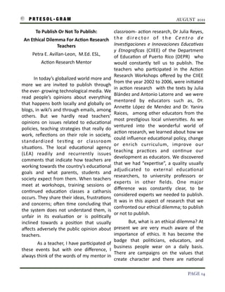 P R T E S O L - G R A M!                                                                                                                  AUGUST 2011

                 To	
  Publish	
  Or	
  Not	
  To	
  Publish:	
                           classroom-­‐	
   ac3on	
  research,	
  Dr	
  Julia	
   Reyes,	
  
     An	
  Ethical	
  Dilemma	
  For	
  AcAon	
  Research	
                               t h e	
   d i r e c t o r	
   o f	
   t h e	
   C e n t r o	
   d e	
  
                           Teachers	
                                                     Inves)gaciones	
   e	
  Innovaciones	
   Educa)vas	
  
                                                                                          y	
   Etnogra=cas	
   (CIIEE)	
   of	
   the	
   Department	
  
             Petra	
  E.	
  Avillan-­‐Leon,	
  	
  M.Ed.	
  ESL,	
                        of	
   Educa3on	
   of	
   Puerto	
   Rico	
   (DEPR)	
   	
   who	
  
                      Ac3on	
  Research	
  Mentor                                         would	
   constantly	
   tell	
   us	
   to	
   publish.	
   The	
  
                                                                                          teachers	
   who	
   par3cipated	
   in	
   the	
   Ac3on	
  
                                                                                          Research	
   Workshops	
   oﬀered	
   by	
   the	
   CIIEE	
  
    	
  	
  	
   	
  	
  	
   	
  	
  	
   In	
  today’s	
  globalized	
  world	
  more	
  and	
  
                                                                                          from	
  the	
  year	
  2002	
  to	
   2006,	
  were	
  ini3ated	
  
    more	
   we	
   are	
   invited	
   to	
   publish	
   through	
  
                                                                                          in	
   ac3on	
   research	
   	
  with	
   the	
   texts	
   by	
   Julia	
  
    the	
  ever-­‐	
  growing	
  technological	
  media.	
  We	
  
                                                                                          Blández	
  and	
  Antonio	
  Latorre	
  and	
  	
  we	
  were	
  
    read	
   people’s	
   opinions	
   about	
   everything	
  
                                                                                          mentored	
   by	
   educators	
   such	
   as,	
   Dr.	
  
    that	
  happens	
   both	
   locally	
   and	
   globally	
   on	
  
                                                                                          AnneIe	
   López	
  de	
   Mendez	
   and	
   Dr.	
  Yanira	
  
    blogs,	
  in	
  wiki’s	
  and	
  through	
  emails,	
  among	
  
                                                                                          Raices,	
   	
   among	
   other	
   educators	
   from	
   the	
  
    others.	
   But	
   we	
   hardly	
   read	
   teachers’	
  
                                                                                          most	
   pres3gious	
   local	
   universi3es.	
   As	
   we	
  
    opinions	
   on	
   issues	
   related	
   to	
   educa3onal	
  
                                                                                          ventured	
   into	
   the	
   wonderful	
   world	
   of	
  
    policies,	
  teaching	
  strategies	
   that	
  really	
   do	
  
                                                                                          ac3on	
  research,	
  we	
  learned	
  about	
  how	
  we	
  
    work,	
   reﬂec3ons	
   on	
   their	
   role	
   in	
   society,	
  
                                                                                          could	
  inﬂuence	
   educa3onal	
  policy,	
  change	
  
    standardized	
   tes3ng	
   or	
   classroom	
  
                                                                                          or	
   enrich	
   curriculum,	
   improve	
   our	
  
    situa3ons.	
   The	
   local	
   educa3onal	
   agency	
  
                                                                                          teaching	
   prac3ces	
   and	
   con3nue	
   our	
  
    (LEA)	
   readily	
   and	
   recurrently	
   issues	
  
                                                                                          development	
  as	
  educators.	
  We	
   discovered	
  
    comments	
   that	
  indicate	
  how	
  teachers	
   are	
  
                                                                                          that	
  we	
   had	
   “exper3se”,	
  a	
  quality	
   usually	
  
    working	
  towards	
  the	
   country’s	
  educa3onal	
  
                                                                                          adjudicated	
   to	
   external	
   educa3onal	
  
    goals	
   and	
   what	
   parents,	
   students	
   and	
  
                                                                                          researchers,	
   to	
   university	
   professors	
   or	
  
    society	
  expect	
  from	
  them.	
  When	
  teachers	
  
                                                                                          experts	
   in	
   other	
   ﬁelds.	
   One	
   major	
  
    meet	
   at	
   workshops,	
   training	
   sessions	
   or	
  
                                                                                          diﬀerence	
   was	
   constantly	
   clear,	
   to	
   be	
  
    con3nued	
   educa3on	
   classes	
   a	
   catharsis	
  
                                                                                          considered	
   experts	
  we	
   needed	
   to	
   publish.	
  
    occurs.	
  They	
  share	
   their	
  ideas,	
  frustra3ons	
  
                                                                                          It	
   was	
   in	
   this	
   aspect	
   of	
   research	
   that	
   we	
  
    and	
   concerns;	
  oSen	
   3me	
   concluding	
   that	
  
                                                                                          confronted	
  our	
  ethical	
  dilemma;	
  to	
   publish	
  
    the	
   system	
   does	
   not	
  understand	
   them,	
  is	
  
                                                                                          or	
  not	
  to	
  publish.
    unfair	
   in	
   its	
   evalua3on	
   or	
   is	
   poli3cally	
  
    inclined	
   towards	
   a	
   posi3on	
   that	
   usually	
   	
  	
   	
  	
   	
  	
  	
   	
  	
  But,	
  what	
  is	
  an	
  ethical	
  dilemma?	
   At	
  
    aﬀects	
   adversely	
   the	
  public	
  opinion	
  about	
   present	
   we	
   are	
   very	
   much	
   aware	
   of	
   the	
  
    teachers.                                                                                               importance	
   of	
   ethics.	
   It	
   has	
   become	
   the	
  
                                                                                                            badge	
   that	
   poli3cians,	
   educators,	
   and	
  
    	
   	
   	
  	
   	
   	
   	
   	
  	
  As	
   a	
   teacher,	
  I	
   have	
   par3cipated	
  of	
  
                                                                                                            business	
   people	
   wear	
   on	
   a	
   daily	
   basis.	
  
    these	
   events	
   but	
   with	
   one	
   diﬀerence,	
   I	
  
                                                                                                            There	
   are	
   campaigns	
   on	
   the	
   values	
   that	
  
    always	
  think	
  of	
  the	
  words	
  of	
   my	
   mentor	
  in	
  
                                                                                                            create	
   character	
   and	
   there	
   are	
   na3onal	
  

!                                                                                                                                                              PAGE 14
 