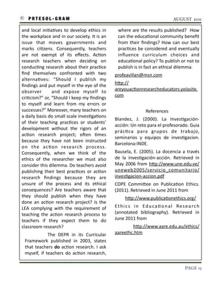 P R T E S O L - G R A M!                                                                                                                                                             AUGUST 2011

    and	
   local	
   ini3a3ves	
   to	
   develop	
   ethics	
   in	
                   where	
  are	
   the	
   results	
   published?	
   	
  How	
  
    the	
  workplace	
  and	
  in	
  our	
  society.	
  It	
  is	
  an	
                 can	
  the	
  educa3onal	
  community	
  beneﬁt	
  
    issue	
   that	
   moves	
   governments	
   and	
                                   from	
   their	
  ﬁndings?	
   How	
  can	
   our	
   best	
  
    marks	
   ci3zens.	
   Consequently,	
   teachers	
                                  prac3ces	
   be	
   considered	
  and	
  eventually	
  
    are	
   not	
   exempt	
   of	
   its	
   eﬀects.	
   Ac3on	
                        inﬂuence	
   curriculum	
   choices	
   and	
  
    research	
   teachers	
   when	
   deciding	
   on	
                                 educa3onal	
  policy?	
  To	
  publish	
  or	
  not	
  to	
  
    conduc3ng	
  research	
   about	
  their	
   prac3ce	
                               publish	
  is	
  in	
  fact	
  an	
  ethical	
  dilemma.	
  
    ﬁnd	
   themselves	
   confronted	
   with	
   two	
                      profeavillan@msn.com	
  	
  
    alterna3ves:	
   “Should	
   I	
   publish	
   my	
  
                                                                              hIp://
    ﬁndings	
   and	
  put	
  myself	
  in	
   the	
  eye	
  of	
  the	
  
                                                                              areyouac3onresearcheducators.yolasite.
    observer	
   	
   and	
   expose	
   myself	
   to	
  
                                                                              com	
  
    cri3cism?”	
  or,	
  “Should	
  I	
   keep	
  my	
  ﬁndings	
  
    to	
   myself	
   and	
   learn	
   from	
   my	
   errors	
   or	
       	
  	
  	
  	
  	
  	
  	
  	
  	
  	
  	
  	
  	
  	
  	
  	
  	
  	
  	
  	
  	
  	
  	
  
    successes?”	
  Moreover,	
  many	
  teachers	
  on	
                                                                                                                     References	
  
    a	
  daily	
  basis	
   do	
  small	
  scale	
  inves3ga3ons	
  
                                                                              Blandez,	
   J.	
   (2000).	
   La	
   Inves3gación-­‐
    of	
   their	
   teaching	
   prac3ces	
   or	
   students’	
  
                                                                              acción:	
  Un	
  reto	
  para	
  el	
  profesorado.	
  Guia	
  
    development	
   without	
   the	
   rigors	
   of	
   an	
  
                                                                              prác3ca	
   para	
   grupos	
   de	
   trabajo,	
  
    ac3on	
   research	
   project;	
   oSen	
   3mes	
  
                                                                              seminarios	
   y	
   equipos	
   de	
   inves3gacion.	
  
    because	
   they	
   have	
   not	
   been	
   instructed	
  
                                                                              Barcelona:INDE.
    on	
   the	
   ac3on	
   research	
   process.	
  
    Consequently,	
   when	
   we	
   think	
   of	
   the	
                  Bausela,	
   E.	
  (2005).	
   La	
   docencia	
   a	
   través	
  
    ethics	
   of	
   the	
   researcher	
   we	
   must	
   also	
           de	
   la	
   inves3gación-­‐acción.	
   Retrieved	
   in	
  
    consider	
  this	
   dilemma.	
  Do	
  teachers	
  avoid	
                May	
   2006	
  from	
   hIp://www.une.edu.ve/
    publishing	
   their	
   best	
  prac3ces	
   or	
   ac3on	
              uneweb2005/servicio_comunitario/
    research	
   ﬁndings	
   because	
   they	
   are	
                       inves3gacion-­‐accion.pdf
    unsure	
   of	
   the	
   process	
   and	
   its	
   ethical	
           COPE	
   CommiIee	
   on	
   Publica3on	
   Ethics.	
  
    consequences?	
   Are	
   teachers	
   aware	
   that	
                   (2011).	
  Retrieved	
  in	
  June	
  2011	
  from	
  	
  	
  	
  
    they	
   should	
   publish	
   when	
   they	
   have	
                  	
  	
  	
  	
  	
  	
  	
  	
  	
  hIp://www.publica3onethics.org/	
  	
  	
  
    done	
   an	
   ac3on	
   research	
   project?	
   Is	
   the	
  
    LEA	
   complying	
   with	
   the	
   requirement	
   of	
               E t h i c s	
   i n	
   E d u c a 3 o n a l	
   R e s e a r c h	
  
    teaching	
   the	
   ac3on	
   research	
   process	
   to	
              (annotated	
   bibliography).	
   Retrieved	
   in	
  
    teachers	
   if	
   they	
   expect	
   them	
   to	
   do	
              June	
  2011	
  from	
  	
  	
  	
  
    classroom	
  research?	
                                                  	
   	
   	
   	
   	
   	
   	
   	
   	
   	
  hIp://www.aare.edu.au/ethics/
         	
   	
   	
   	
   The	
   DEPR	
   in	
   its	
   Curricular	
     aareethc.htm
      Framework	
   published	
   in	
   2003,	
   states	
  
      that	
  teachers	
   do	
  ac3on	
   research.	
  I	
  ask	
  
      myself,	
   if	
   teachers	
   do	
   ac3on	
   research,	
  

!                                                                                                                                                                                                 PAGE 15
 