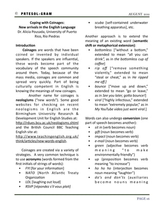 P R T E S O L - G R A M!                                                                                                     AUGUST 2011

                   Coping	
  with	
  Coinages:	
                                           •      scuba	
   [self-­‐contained	
   underwater	
  
       New	
  arrivals	
  in	
  the	
  English	
  Language                                        breathing	
  apparatus],	
  etc.
      Dr.	
  Alicia	
  Pousada,	
  University	
  of	
  Puerto	
  
                         Rico,	
  Río	
  Piedras                                        Another	
   approach	
   is	
   to	
   extend	
   the	
  
                                                                                        meaning	
   of	
   an	
   exis3ng	
   word	
   (semanAc	
  
    IntroducAon                                                                         shiV	
  or	
  metaphorical	
  extension):
    	
   	
   	
   	
   Coinages	
  are	
   words	
   that	
  have	
   been	
             • boOomless	
   [“without	
   a	
   boIom,”	
  
    coined	
   or	
   invented	
   by	
   individual	
                                           extended	
   to	
   mean	
   “all	
   you	
   can	
  
    speakers.	
   If	
   the	
   speakers	
   are	
   inﬂuen3al,	
                               drink”,	
  as	
   in	
   the	
  boOomless	
   cup	
  of	
  
    these	
   words	
   become	
   part	
   of	
   the	
                                         coﬀee]
    vocabulary	
   of	
   the	
   speech	
   community	
                                  • rip	
   oﬀ	
   [“remove	
   something	
  
    around	
   them.	
   Today,	
   because	
   of	
   the	
                                     violently,”	
   extended	
   to	
   mean	
  
    mass	
   media,	
  coinages	
   are	
   common	
   and	
                                     “steal	
   or	
   cheat,”	
   as	
   in	
   He	
   ripped	
  
    spread	
   very	
   quickly.	
   Part	
   of	
   being	
                                     me	
  oﬀ.]	
  	
  
    culturally	
   competent	
   in	
   English	
   is	
                                  • bounce	
   [“move	
   up	
   and	
   down,”	
  
    knowing	
  the	
  meanings	
  of	
  new	
  coinages.	
  	
                                   extended	
   to	
   mean	
   “go	
   or	
   leave,”	
  
    	
   	
   	
   	
   Another	
   name	
   for	
   coinages	
   is	
                           as	
  in	
  See	
  you	
  later,	
  goOa	
  bounce!]
    neologisms	
   (“new	
   words”).	
   Some	
   good	
                                 • viral	
   [“highly	
  infec3ous,”	
   extended	
  
    websites	
   for	
   checking	
   on	
   recent	
                                            to	
  mean	
  “extremely	
  popular,”	
   as	
  in	
  
    n e o l o g i s m s	
   i n	
   E n g l i s h	
   a r e	
   t h e	
                          My	
  YouTube	
  video	
  just	
  went	
  viral.]	
  	
  
    Birmingham	
   University	
   Research	
   &	
  
    Development	
  Unit	
  for	
  English	
  Studies	
  at:	
                           Words	
  can	
  also	
  undergo	
  conversion	
  (one	
  
    hIp://rdues.bcu.ac.uk/neologisms.shtml	
                                            part	
  of	
  speech	
  becomes	
  another):	
  
    and	
   the	
   Bri3sh	
   Council	
   BBC	
   Teaching	
                             • sit	
  in	
  (verb	
  becomes	
  noun)
    English	
  site	
  at:	
                                                              • giW	
  (noun	
  becomes	
  verb)
    hIp://www.teachingenglish.org.uk/                                                     • impact	
  (noun	
  becomes	
  verb)	
  	
  	
  
    think/ar3cles/new-­‐words-­‐english.                                                  • e-­‐mail	
  (noun	
  becomes	
  verb)
                                                                                          • green	
   (adjec3ve	
   becomes	
   verb	
  
    	
   	
   	
   	
  Coinages	
   are	
   created	
   via	
  a	
  variety	
  of	
              m e a n i n g	
         “ t o	
    m a k e	
  
    strategies.	
   	
  A	
   very	
  common	
   technique	
  is	
                               environmentally	
  friendly”)
    to	
  use	
  acronyms	
  (words	
  formed	
  from	
  the	
                            • up	
   (preposi3on	
   becomes	
   verb	
  
    ﬁrst	
  ini3als	
  of	
  strings	
  of	
  words):	
                                          meaning	
  “to	
  increase”)
              • FYI	
  [for	
  your	
  informa3on]                                        • ho	
   ho	
   ho	
   (interjec3on	
   becomes	
  
              • NATO	
   [North	
   Atlan3c	
   Treaty	
                                         noun	
  meaning	
  “laughter”)
                         Organiza3on                                                      • do’s	
   and	
   don’ts	
   (auxiliaries	
  
              • LOL	
  [laughing	
  out	
  loud]                                                 b e c o m e	
   n o u n s	
   m e a n i n g	
  
              • RSVP	
  [répondez	
  s'il	
  vous	
  plait]


!                                                                                                                                               PAGE 16
 