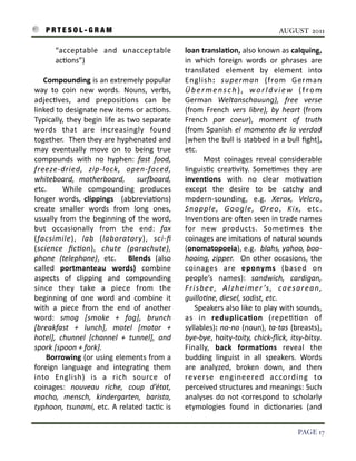 P R T E S O L - G R A M!                                                                                                      AUGUST 2011

               “acceptable	
   and	
   unacceptable	
                             loan	
  translaAon,	
  also	
  known	
  as	
  calquing,	
  
               ac3ons”)                                                           in	
   which	
   foreign	
   words	
   or	
   phrases	
   are	
  
                                                                                  translated	
   element	
   by	
   element	
   into	
  
    	
  	
  	
  	
  Compounding	
  is	
   an	
  extremely	
   popular	
           English:	
   superman	
   (from	
   German	
  
    way	
   to	
   coin	
   new	
   words.	
   Nouns,	
   verbs,	
                Ü b e r m e n s c h ) ,	
   w o r l d v i e w	
   ( f r o m	
  
    adjec3ves,	
   and	
   preposi3ons	
   can	
   be	
                           German	
   Weltanschauung),	
   free	
   verse	
  
    linked	
   to	
  designate	
  new	
  items	
  or	
  ac3ons.	
                 (from	
   French	
   vers	
   libre),	
   by	
   heart	
   (from	
  
    Typically,	
  they	
   begin	
   life	
   as	
   two	
   separate	
           French	
   par	
   coeur),	
   moment	
   of	
   truth	
  
    words	
   that	
   are	
   increasingly	
   found	
                           (from	
   Spanish	
   el	
   momento	
   de	
   la	
   verdad	
  
    together.	
  	
   Then	
  they	
  are	
  hyphenated	
  and	
                  [when	
  the	
  bull	
  is	
  stabbed	
   in	
  a	
  bull	
  ﬁght],	
  
    may	
   eventually	
   move	
   on	
   to	
   being	
   true	
                etc.	
  
    compounds	
   with	
   no	
   hyphen:	
   fast	
   food,	
                    	
   	
   	
   	
   Most	
   coinages	
   reveal	
   considerable	
  
    freeze-­‐dried,	
   zip-­‐lock,	
   open-­‐faced,	
                           linguis3c	
   crea3vity.	
   Some3mes	
   they	
   are	
  
    whiteboard,	
   motherboard,	
   	
   suroard,	
                             invenAons	
   with	
   no	
   clear	
   mo3va3on	
  
    etc.	
   	
   While	
   compounding	
   produces	
                            except	
   the	
   desire	
   to	
   be	
   catchy	
   and	
  
    longer	
   words,	
   clippings	
   	
   (abbrevia3ons)	
                     modern-­‐sounding,	
   e.g.	
   Xerox,	
   Velcro,	
  
    create	
   smaller	
   words	
   from	
   long	
   ones,	
                    Snapple,	
   Google,	
   Oreo,	
   Kix,	
   etc.	
  
    usually	
   from	
   the	
   beginning	
   of	
   the	
   word,	
             Inven3ons	
  are	
  oSen	
   seen	
  in	
  trade	
  names	
  
    but	
   occasionally	
   from	
   the	
   end:	
   fax	
                      for	
   new	
   products.	
   Some3mes	
   the	
  
    (facsimile),	
   lab	
   (laboratory),	
   sci-­‐ﬁ	
                          coinages	
  are	
  imita3ons	
  of	
  natural	
   sounds	
  
    (science	
   ﬁc)on),	
   chute	
   (parachute),	
                             (onomatopoeia),	
  e.g.	
  	
   blahs,	
  yahoo,	
  boo-­‐
    phone	
   (telephone),	
   etc.	
   	
   Blends	
   (also	
                   hooing,	
  zipper.	
   	
   On	
   other	
   occasions,	
  the	
  
    called	
   portmanteau	
   words)	
   combine	
                               coinages	
   are	
   eponyms	
   (based	
   on	
  
    aspects	
   of	
   clipping	
   and	
   compounding	
                         people’s	
   names):	
   sandwich,	
   cardigan,	
  
    since	
   they	
   take	
   a	
   piece	
   from	
   the	
                    Fr i s b e e ,	
   A l z h e i m e r ’s ,	
   ca e s a r e a n ,	
  
    beginning	
   of	
   one	
   word	
   and	
   combine	
   it	
                guillo)ne,	
  diesel,	
  sadist,	
  etc.
    with	
   a	
   piece	
   from	
   the	
   end	
   of	
   another	
            	
  	
  	
   	
   Speakers	
  also	
   like	
   to	
  play	
  with	
  sounds,	
  
    word:	
   smog	
   [smoke	
   +	
   fog],	
   brunch	
                        as	
   in	
   reduplicaAon	
   (repe33on	
   of	
  
    [breakfast	
   +	
   lunch],	
   motel	
   [motor	
   +	
                     syllables):	
   no-­‐no	
   (noun),	
  ta-­‐tas	
   (breasts),	
  
    hotel],	
   chunnel	
   [channel	
   +	
   tunnel],	
   and	
                 bye-­‐bye,	
  hoity-­‐toity,	
  chick-­‐ﬂick,	
  itsy-­‐bitsy.	
  
    spork	
  [spoon	
  +	
  fork].	
                                              Finally,	
   back	
   formaAons	
   reveal	
   the	
  
    	
   	
   	
   	
  Borrowing	
  (or	
  using	
   elements	
   from	
  a	
     budding	
   linguist	
   in	
   all	
   speakers.	
   Words	
  
    foreign	
   language	
   and	
   integra3ng	
   them	
                        are	
   analyzed,	
   broken	
   down,	
   and	
   then	
  
    into	
   English)	
   is	
   a	
   rich	
   source	
   of	
                   reverse	
   engineered	
   according	
   to	
  
    coinages:	
   nouveau	
   riche,	
   coup	
   d’état,	
                       perceived	
  structures	
  and	
   meanings:	
  Such	
  
    macho,	
   mensch,	
   kindergarten,	
   barista,	
                           analyses	
   do	
   not	
   correspond	
   to	
   scholarly	
  
    typhoon,	
  tsunami,	
   etc.	
  A	
  related	
   tac3c	
  is	
               etymologies	
   found	
   in	
   dic3onaries	
   (and	
  


!                                                                                                                                                  PAGE 17
 
