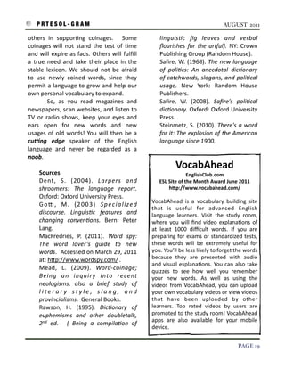 P R T E S O L - G R A M!                                                                                                  AUGUST 2011

    others	
   in	
   suppor3ng	
   coinages.	
   	
   Some	
                          linguis)c	
   ﬁg	
   leaves	
   and	
   verbal	
  
    coinages	
   will	
   not	
   stand	
   the	
   test	
   of	
   3me	
              ﬂourishes	
   for	
   the	
   aroul).	
   NY:	
   Crown	
  
    and	
   will	
   expire	
   as	
   fads.	
  Others	
   will	
  fulﬁll	
            Publishing	
  Group	
  (Random	
  House).
    a	
   true	
   need	
   and	
   take	
   their	
   place	
   in	
   the	
          Saﬁre,	
  W.	
  (1968).	
   The	
   new	
  language	
  
    stable	
   lexicon.	
   We	
   should	
   not	
   be	
   afraid	
                  of	
   poli)cs:	
   An	
   anecdotal	
   dic)onary	
  
    to	
   use	
   newly	
   coined	
   words,	
   since	
   they	
                    of	
   catchwords,	
   slogans,	
  and	
  poli)cal	
  
    permit	
   a 	
  language	
   to	
   grow	
  and	
   help	
  our	
                 usage.	
   New	
   York:	
   Random	
   House	
  
    own	
  personal	
  vocabulary	
  to	
  expand.                                     Publishers.
    	
   	
   	
   	
   So,	
   as	
   you	
   read	
   magazines	
   and	
            Saﬁre,	
   W.	
   (2008).	
   Saﬁre's	
   poli)cal	
  
    newspapers,	
  scan	
  websites,	
  and	
  listen	
  to	
                          dic)onary.	
   Oxford:	
  Oxford	
   University	
  
    TV	
   or	
   radio	
   shows,	
   keep	
   your	
   eyes	
   and	
                Press.
    ears	
   open	
   for	
   new	
   words	
   and	
   new	
                          Steinmetz,	
   S.	
  (2010).	
  There's	
   a	
   word	
  
    usages	
   of	
   old	
   words!	
   You	
   will	
   then	
   be	
   a	
          for	
  it:	
  The	
   explosion	
  of	
  the	
  American	
  
                                                                                                                                               	
  
    cu?ng	
   edge	
   speaker	
   of	
   the	
   English	
                            language	
  since	
  1900.
    language	
   and	
   never	
   be	
   regarded	
   as	
   a	
  
    noob.	
  
                                                                                                  VocabAhead
           Sources                                                                                           EnglishClub.com	
  
           Dent,	
   S.	
   (2004).	
   Larpers	
   and	
                              ESL	
  Site	
  of	
  the	
  Month	
  Award	
  June	
  2011
           shroomers:	
   The	
   language	
   report.	
                                      hap://www.vocabahead.com/
           Oxford:	
  Oxford	
  University	
  Press.
                                                                                  VocabAhead	
   is 	
   a	
   vocabulary	
   building	
   site	
  
           G o e ,	
   M .	
   ( 2 0 0 3 )	
   S p e c i a l i z e d	
  
                                                                                  that	
   is	
   useful	
   for	
   advanced	
   English	
  
           discourse.	
   Linguis)c	
   features	
   and	
                        language	
   learners.	
   Visit	
   the	
   study	
   room,	
  
           changing	
   conven)ons.	
   Bern:	
   Peter	
                         where	
   you	
   will 	
   ﬁnd	
   video	
   explana3ons	
  of	
  
           Lang.                                                                  at	
   least	
   1000	
   diﬃcult	
   words.	
   If	
   you	
   are	
  
           MacFredries,	
   P.	
   (2011).	
   Word	
   spy:	
                    preparing	
  for	
  exams 	
  or	
  standardized	
  tests,	
  
           The	
   word	
   lover’s	
   guide	
   to	
   new	
                    these	
   words	
   will	
   be	
   extremely	
   useful	
   for	
  
           words.	
  	
   Accessed	
   on	
  March	
  29,	
   2011	
              you.	
  You’ll	
  be	
  less	
  likely	
  to	
  forget	
  the	
  words	
  
           at:	
  hIp://www.wordspy.com/	
  .                                     because	
   they	
   are	
   presented	
   with	
   audio	
  
                                                                                  and	
  visual	
   explana3ons.	
   You	
   can	
  also	
   take	
  
           Mead,	
   L.	
   (2009).	
   Word-­‐coinage;	
                         quizzes	
   to	
   see	
   how	
   well	
   you	
   remember	
  
           Being	
   an	
   inquiry	
   into	
   recent	
                         your	
   new	
   words.	
   As	
   well	
   as	
   using	
   the	
  
           neologisms,	
   also	
   a	
   brief	
   study	
   of	
                videos	
  from	
   VocabAhead,	
   you	
   can	
   upload	
  
           l i t e r a r y	
   s t y l e ,	
   s l a n g ,	
   a n d	
            your	
  own	
  vocabulary	
  videos	
  or	
  view	
  videos	
  
           provincialisms.	
  	
  General	
  Books.                               that	
   have	
   been	
   uploaded	
   by	
   other	
  
           Rawson,	
   H.	
   (1995).	
   Dic)onary	
   of	
                      learners.	
   Top	
   rated	
   videos	
   by	
   users	
   are	
  
           euphemisms	
   and	
   other	
   doubletalk,	
                         promoted	
   to	
  the	
   study	
  room!	
  VocabAhead	
  
                                                                                  apps	
   are	
   also	
   available	
   for	
   your	
   mobile	
  
           2nd	
   ed.	
   	
   (	
   Being	
   a	
   compila)on	
   of	
  
                                                                                  device.


!                                                                                                                                            PAGE 19
 