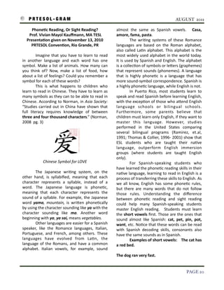 P R T E S O L - G R A M!                                                                                                                      AUGUST 2011

              Phone9c	
  Reading,	
  Or	
  Sight	
  Reading?                               almost	
   the 	
   same 	
   as 	
   Spanish	
   vowels.	
   	
   Casa,	
  
         	
  Prof.	
  Vivian	
  Mayol	
  Kauﬀmann,	
  MA	
  TESL                           amore,	
  fama,	
  pasta.
        Presenta9on	
  given	
  on	
  November	
  13,	
  2010                              	
               The	
   wri3ng	
   systems 	
   of	
   these	
  Romance	
  
              PRTESOL	
  Conven9on,	
  Rio	
  Grande,	
  PR                                languages 	
  are 	
  based	
   on	
   the 	
  Roman	
   alphabet,	
  
                                                                                           also	
  called	
   La3n	
   alphabet.	
   This	
  alphabet	
   is 	
  the	
  
    	
            Imagine	
  that	
   you	
  have 	
  to	
  learn	
  to	
   read	
         most	
   widely	
   used	
   alphabet	
   in	
   the	
  world	
  today.	
  
    in	
   another	
   language	
   and	
   each	
   word	
   has	
   one	
                It	
  is	
  used	
  by	
   Spanish	
   and	
   English.	
   The	
  alphabet	
  
    symbol.	
  Make	
  a 	
  list	
  of	
  animals.	
   How	
   many	
   can	
             is 	
  a 	
  collec3on	
  of	
  symbols 	
  or	
  le7ers 	
  (graphemes)	
  
    you	
   think	
   of?	
   Now,	
   make	
   a 	
  list	
   of	
   food,	
   how	
      that	
  represent	
  sounds	
  (phonemes).	
  A	
   language	
  
    about	
   a 	
  list	
   of	
  feelings?	
   Could	
  you	
   remember	
  a	
          that	
   is 	
  highly	
   phone3c	
   is 	
  a 	
  language	
   that	
   has	
  
    symbol	
  for	
  each	
  of	
  these	
  words?                                         more	
  sound-­‐symbol 	
  correspondence.	
  Spanish	
  is	
  
                  This 	
   is 	
   what	
   happens 	
   to	
   children	
   who	
        a	
  highly	
  phone3c	
  language,	
  while	
  English	
  is	
  not.
    learn	
  to	
  read	
  in	
  Chinese.	
   They	
   have	
  to	
  learn	
  as	
         	
               In	
   Puerto	
   Rico,	
   most	
   students	
  learn	
  to	
  
    many	
   symbols 	
  as 	
  they	
  can	
  to	
  be 	
  able	
  to	
  read	
  in	
     speak	
  and	
  read	
  Spanish	
  before	
  learning	
  English,	
  
    Chinese.	
   According	
  to	
  Norman,	
   in	
  Asia	
   Society:	
                  with	
  the	
  excep3on	
  of	
  those 	
  who	
  a7end	
  English	
  
    “Studies 	
  carried	
   out	
   in	
  China	
   have	
  shown	
   that	
              language	
   schools 	
   or	
   bilingual 	
   schools.	
  
    full 	
   literacy	
   requires 	
   knowledge 	
   of	
   between	
                   Furthermore,	
   some	
   parents	
   believe 	
   that	
  
    three	
  and	
  four	
   thousand	
   characters.”	
  (Norman,	
                       children	
  must	
  learn	
  only	
  English,	
  if	
  they	
  want	
  to	
  
    2008	
  	
  pg.	
  3)                                                                  master	
   this 	
   language.	
   However,	
   studies	
  
                                                                                           performed	
   in	
   the	
   United	
   States	
   comparing	
  
                                                                                           several 	
   bilingual 	
   programs	
   (Ramirez,	
   et.al,	
  
                                                                                           1991;	
   Thomas 	
  &	
  Collier,	
  1996-­‐	
  2001)	
  show	
  that	
  
                                                                                           ESL	
   students 	
   who	
   are 	
   taught	
   their	
   na3ve	
  
                                                                                           language,	
   outperform	
   English	
   immersion	
  
                                                                                           groups 	
   (where	
   students 	
   are	
   taught	
   English	
  
                                                                                           only).	
  
                       Chinese	
  Symbol	
  for	
  LOVE                                                     For	
   Spanish-­‐speaking	
   students 	
   who	
  
    	
                                                                                     have	
  learned	
  the 	
  phone3c	
  reading	
  skills 	
  in	
  their	
  
    	
         The	
   Japanese 	
   wri3ng	
   system,	
   on	
   the	
                   na3ve	
  language,	
  learning	
  to	
  read	
   in	
  English	
  is	
  a	
  
    other	
   hand,	
   is 	
  syllabiﬁed,	
   meaning	
   that	
   each	
                 process	
  of	
  transferring	
  these	
  skills 	
  to	
  English.	
  As	
  
    character	
   represents 	
   a 	
   syllable,	
   instead	
   of	
   a	
              we	
  all	
  know,	
   English	
  has	
  some	
  phone3c	
   rules,	
  
    word.	
   The	
   Japanese	
   language	
   is	
   phone3c,	
                          but	
   there 	
  are	
   many	
   words 	
  that	
   do	
   not	
   follow	
  
    meaning	
   that	
   each	
   character	
   represents	
   the	
                       those	
   rules.	
   Understanding	
   the	
   diﬀerence	
  
    sound	
  of	
  a 	
  syllable.	
  For	
   example,	
   the 	
  Japanese	
              between	
   phone3c	
   reading	
   and	
   sight	
   reading	
  
    word	
   yama,	
   mountain,	
   is	
   wri7en	
   phone3cally	
                       could	
   help	
   many	
   Spanish-­‐speaking	
   students	
  
    by	
  using	
  the	
  character	
  sounding	
  like 	
  ya	
  with	
  the	
            master	
   English	
   reading.	
   	
   Students 	
  must	
   learn	
  
    character	
   sounding	
   like	
   ma.	
   Another	
   word	
                         the	
  short	
  vowels	
   ﬁrst.	
  Those	
  are	
  the	
  ones 	
  that	
  
    beginning	
  with	
  ya,	
  ya	
  sai,	
  means	
  vegetables.                         sound	
   almost	
   like 	
  Spanish:	
   cat,	
   pet,	
   pin,	
   pot,	
  
    	
         Other	
  languages	
  are 	
  easier	
  for	
  a 	
  Spanish	
              want,	
  etc.	
  No3ce 	
  that	
  these	
  words 	
  can	
  be 	
  read	
  
    speaker,	
   like	
   the 	
   Romance	
   languages,	
   Italian,	
                   with	
   Spanish	
   decoding	
   skills,	
   consonants	
   also	
  
    Portuguese,	
   and	
   French,	
   among	
   others.	
   These	
                      have	
  the	
  same	
  sounds	
  as	
  in	
  Spanish.	
  
    languages 	
   have	
   evolved	
   from	
   La3n,	
   the	
                                            Examples	
  of	
  short	
  vowels:	
   	
  	
  	
  The	
   cat	
  has	
  
    language	
  of	
  the	
  Romans,	
   and	
  have	
  a 	
  common	
                     a	
  red	
  bed.
    alphabet.	
   Italian	
   vowels,	
   for	
   example,	
   sound	
                     	
                 	
               	
            	
                 	
              	
  
                                                                                           The	
  dog	
  ran	
  very	
  fast.


!                                                                                                                                                                  PAGE 20
 
