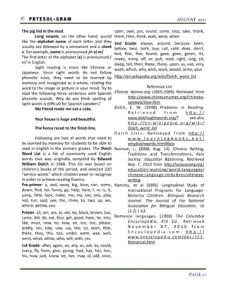 P R T E S O L - G R A M!                                                                                                                                      AUGUST 2011

    The	
  pig	
  hid	
  in	
  the	
  mud.                                                             open,	
   over,	
   put,	
   round,	
   some,	
   stop,	
   take,	
   thank,	
  
                  Long	
   vowels,	
   on	
   the	
   other	
   hand,	
   sound	
                      them,	
  then,	
  think,	
  walk,	
  were,	
  when
    like 	
  the 	
  alphabet	
   name	
   of	
   each	
   le7er	
   and	
   they	
                    2nd	
   Grade:	
   always,	
   around,	
   because,	
   been,	
  
    usually	
  are 	
  followed	
  by	
   a	
  consonant	
  and	
   a 	
  silent	
                     before,	
   best,	
   both,	
   buy,	
   call,	
   cold,	
   does,	
   don't,	
  
    e.	
  For	
  example,	
  name	
  is	
  pronounced	
  /n	
  ei	
  m/                                fast,	
   ﬁrst,	
   ﬁve,	
   found,	
   gave,	
   goes,	
   green,	
   its,	
  
    The	
  ﬁrst	
  le7er	
  of	
  the	
  alphabet	
  (a)	
  is 	
  pronounced	
  /                     made,	
   many,	
   oﬀ,	
   or,	
   pull,	
   read,	
   right,	
   sing,	
   sit,	
  
    ei/	
  in	
  English.                                                                              sleep,	
  tell,	
  their,	
  these,	
  those,	
  upon,	
  us,	
  use,	
  very,	
  
                  Sight	
   reading	
   is	
   more	
   like	
   Chinese 	
   or	
                     wash,	
  which,	
  why,	
  wish,	
  work,	
  would,	
  write,	
  your
    Japanese.	
   Since	
   sight	
   words	
   do	
   not	
   follow	
  
    phone3c	
   rules,	
   they	
   need	
   to	
   be	
   learned	
   by	
                            h7p://en.wikipedia.org/wiki/Dolch_word_list
    memory	
   and	
  recognized	
  as 	
  a 	
  whole,	
  rela3ng	
  the	
  
    word	
  to	
  the	
  image	
  or	
   picture 	
  in	
  your	
  mind.	
  Try	
  to	
                                              Reference	
  List
    read	
  the 	
  following	
   three	
  sentences 	
  with	
  Spanish	
                             Chinese	
   Names.org	
   (2005-­‐2009)	
   Retrieved	
   from	
  
    phone3c	
   sounds.	
   Why	
   do	
   you	
   think	
   spelling	
   of	
                                   h7p://www.chinesenames.org/chinese-­‐
    sight	
  words	
  is	
  diﬃcult	
  for	
  Spanish	
  speakers?                                               symbols/love.htm
                  My	
  friend	
  made	
  me	
  eat	
  a	
  cake.                                      Dolch,	
   E.	
   W.	
   (1948)	
   Problems	
   in	
   Reading.	
  
                                                                                                                 R e t r i e v e d	
               f r o m	
          h7p://
                  Your	
  house	
  is	
  huge	
  and	
  beau9ful.                                                www.dolchsightwords.org/?	
  	
  	
  	
  	
  	
  	
  	
  	
  	
  	
   see 	
  also	
  
                                                                                                                 hMp://en.wikipedia.org/wiki/
                  The	
  horse	
  raced	
  to	
  the	
  ﬁnish	
  line.                                           Dolch_word_list
                                                                                                       D o l c h	
   L i s t s :	
   R e t r i e v e d	
   f r o m	
   h 7 p : / /
               Following	
   are	
  lists	
  of	
   words	
  that	
   need	
  to	
                               www.learningbooks.net/
    be	
  learned	
  by	
  memory	
   for	
  students 	
  to	
  be	
  able	
  to	
                               whydolchwords.html#lists
    read	
  in	
   English	
  in	
  the	
  primary	
   grades.	
   The 	
  Dolch	
                     Norman,	
   J.,	
   (2008,	
   Aug.	
   14).	
   Chinese	
   Wri3ng,	
  
    Word	
   List	
   is	
   a	
   list	
   of	
   commonly	
   used	
   English	
                               Tradi3ons 	
   and	
   Transforma3ons,	
   Asia	
  
    words	
   that	
   was 	
   originally	
   compiled	
   by	
   Edward	
                                      Society:	
   EducaFon	
   &Learning.	
   Retrieved	
  
    William	
   Dolch	
   in	
   1948.	
   This 	
   list	
   was	
   based	
   on	
                             Nov.	
   7,	
   2010	
   from	
   h7p://asiasociety.org/
    children's	
  books	
  of	
   the	
  period,	
   and	
  selected	
  220	
                                    educa3on-­‐learning/world-­‐languages/
    "service	
  words"	
   which	
  children	
  need	
  to	
  recognize	
                                        chinese-­‐language-­‐ini3a3ves/chinese-­‐
    in	
  order	
  to	
  achieve	
  reading	
  ﬂuency.	
                                                         wri3ng
    Pre-­‐primer:	
   a,	
   and,	
   away,	
   big,	
   blue,	
   can,	
   come,	
                    Ramirez,	
   et	
   al 	
   (1991)	
   Longitudinal	
   Study	
   of	
  
    down,	
   ﬁnd,	
  for,	
   funny,	
   go,	
   help,	
   here,	
   I,	
   in,	
   is,	
   it,	
               Instruc3onal	
   Programs	
   for	
   Language-­‐
    jump,	
   li7le,	
   look,	
   make,	
   me,	
   my,	
   not,	
   one,	
   play,	
                           Minority	
   Children.	
   Bilingual	
   Research	
  
    red,	
   run,	
   said,	
   see,	
   the,	
   three,	
   to,	
   two,	
   up,	
   we,	
                      Journal:	
   The	
   Journal	
   of	
   the	
   NaFonal	
  
    where,	
  yellow,	
  you                                                                                     AssociaFon	
   for	
   Bilingual	
   EducaFon,	
   16	
  
    Primer:	
  all,	
  am,	
   are,	
  at,	
  ate,	
  be,	
  black,	
  brown,	
  but,	
                          (1-­‐2)	
  1-­‐62.
    came,	
  did,	
  do,	
  eat,	
  four,	
  get,	
   good,	
  have,	
  he,	
  into,	
                 Romance	
   languages.	
   (2008)	
   The	
   Columbia	
  
    like,	
   must,	
   new,	
   no,	
   now,	
   on,	
   our,	
   out,	
   please,	
                            En c y c l o p e d i a ,	
   6 t h	
   Ed . .	
   Re t r i e ve d	
  
    pre7y,	
   ran,	
   ride,	
   saw,	
   say,	
   she,	
   so,	
   soon,	
   that,	
                           N o v e m b e r	
   0 7 ,	
   2 0 1 0	
   f r o m	
  
    there,	
   they,	
   this,	
   too,	
   under,	
   want,	
   was,	
   well,	
                                E n c y c l o p e d i a . c o m :	
   h 7 p : / /
    went,	
  what,	
  white,	
  who,	
  will,	
  with,	
  yes                                                    w w w. e n c y c l o p e d i a . c o m / d o c / 1 E 1 -­‐
                                                                                                                 Romancel.html
    1st	
  Grade:	
  ater,	
  again,	
  an,	
  any,	
   as,	
  ask,	
   by,	
  could,	
  
    every,	
   ﬂy,	
   from,	
   give,	
   giving,	
   had,	
   has,	
   her,	
   him,	
  
    his,	
   how,	
   just,	
   know,	
   let,	
   live,	
   may,	
   of,	
   old,	
   once,	
  



!                                                                                                                                                                                    PAGE 21
 