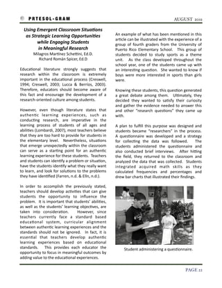 P R T E S O L - G R A M!                                                                                                                AUGUST 2011

    Using	
  Emergent	
  Classroom	
  Situa6ons	
  
     as	
  Strategic	
  Learning	
  Opportuni6es	
                                        An	
  example	
  of	
  what	
  has 	
  been	
  men3oned	
  in	
   this	
  
                                                                                          ar3cle	
  can	
  be	
  illustrated	
  with	
  the	
  experience 	
  of	
  a	
  
              while	
  Engaging	
  Students	
                                             group	
   of	
   fourth	
   graders	
  from	
   the	
   University	
   of	
  
              in	
  Meaningful	
  Research	
                                              Puerto	
  Rico	
   Elementary	
   School.	
   	
   This	
  group	
   of	
  
             Milagros	
  Marinez	
  ScheZni,	
  Ed.D.                                     students	
   decided	
   to	
   study	
   sports	
   as 	
   a	
   theme	
  
                Richard	
  Román	
  Spicer,	
  Ed.D                                       unit.	
   	
   As	
   the	
   class 	
  developed	
   throughout	
   the	
  
                                                                                          school 	
  year,	
   one	
  of	
   the	
   students	
  came 	
  up	
  with	
  
Educa3onal	
   literature	
   strongly	
   suggests 	
   that	
                           an	
  interes3ng	
  ques3on.	
   	
  She	
   wanted	
  to	
  know	
  if	
  
research	
   within	
   the	
   classroom	
   is 	
   extremely	
                         boys 	
  were	
  more 	
  interested	
  in	
  sports	
  than	
   girls	
  
important	
   in	
  the	
  educa3onal 	
  process	
  (Creswell,	
                         were.	
  	
  
1994;	
   Creswell,	
   2003;	
   Lucca 	
   &	
   Berríos,	
   2003).	
  
                                                                        	
  
Therefore,	
   educators 	
  should	
   become	
   aware 	
   of	
                        Knowing	
  these 	
  students,	
  this 	
  ques3on	
  generated	
  
this 	
  fact	
   and	
   encourage	
   the	
   development	
   of	
   a	
                a 	
  great	
   debate	
  among	
   them.	
   	
   Ul3mately,	
   they	
  
research-­‐oriented	
  culture	
  among	
  students.	
  	
                                decided	
   they	
   wanted	
   to	
   sa3sfy	
   their	
   curiosity	
  
                                                                                          and	
  gather	
  the	
   evidence	
  needed	
  to	
  answer	
   this	
  
However,	
   even	
   though	
   literature	
   states	
   that	
                         and	
   other	
   “research	
   ques3ons”	
   they	
   came	
   up	
  
authen3c	
   learning	
   experiences,	
   such	
   as	
                                  with.
conduc3ng	
   research,	
   are	
   impera3ve	
   in	
   the	
  
learning	
   process 	
   of	
   students 	
   of	
   all	
   ages	
   and	
              A	
   plan	
   to	
  fulﬁll 	
  this 	
   purpose	
  was 	
   designed	
  and	
  
abili3es 	
  (Lombardi,	
  2007),	
  most	
  teachers	
  believe	
                        students	
   became 	
  “researchers”	
   in	
   the	
   process.	
          	
  
that	
  they	
   are	
  too	
  hard	
  to	
  provide	
  for	
  students 	
  in	
          A	
   ques3onnaire	
   was 	
  developed	
   and	
   a	
  strategy	
  
the	
   elementary	
   level.	
   	
   Nevertheless,	
   situa3ons	
                      for	
   collec3ng	
   the 	
   data	
   was 	
   followed.	
   	
   The	
  
that	
  emerge	
  unexpectedly	
   within	
  the	
  classroom	
                           students	
   administered	
   the	
   ques3onnaire	
   and	
  
can	
   serve 	
   as 	
   a 	
   star3ng	
   point	
   for	
   an	
   authen3c	
         also	
   conducted	
   brief	
   interviews.	
   	
   Ater	
   hiZng	
  
learning	
  experience	
  for	
  these	
  students.	
  	
  Teachers	
                     the	
   ﬁeld,	
   they	
   returned	
   to	
   the	
   classroom	
   and	
  
and	
  students 	
  can	
  iden3fy	
   a 	
  problem	
  or	
   situa3on,	
                analyzed	
  the	
  data 	
  that	
   was	
  collected.	
   	
   Students	
  
have	
  the 	
  students 	
  iden3fy	
  what	
  they	
  really	
  want	
                  integrated	
   acquired	
   math	
   skills	
   as 	
   they	
  
to	
  learn,	
  and	
  look	
  for	
   solu3ons 	
  to	
  the	
  problems	
               calculated	
   frequencies 	
   and	
   percentages	
   and	
  
they	
  have	
  iden3ﬁed	
  (Farren,	
  n.d.	
  &	
  Elln,	
  n.d.).	
  	
                drew	
  bar	
  charts	
  that	
  illustrated	
  their	
  ﬁndings.

In	
   order	
   to	
   accomplish	
   the	
   previously	
   stated,	
  
teachers 	
  should	
  develop	
  ac3vi3es 	
  that	
   can	
  give	
  
students 	
   the	
   opportunity	
   to	
   inﬂuence 	
   the	
  
problem.	
   	
  It	
   is 	
  important	
  that	
  students’	
  abili3es,	
  
as 	
  well 	
  as	
  the	
  students’	
   learning	
   objec3ves,	
   are	
  
taken	
   into	
   considera3on.	
   	
   However,	
   since	
  
teachers	
   currently	
   face	
   a 	
   standard	
   based	
  
educa3onal	
   system,	
   curricular	
   alignment	
  
between	
  authen3c	
  learning	
  experiences	
  and	
  the	
  
standards 	
   should	
  not	
   be	
  ignored.	
   	
   In	
   fact,	
   it	
   is	
  
essen3al 	
   that	
   teachers 	
   develop	
   authen3c	
  
learning	
   experiences	
   based	
   on	
   educa3onal	
  
standards.	
   	
   This	
   provides 	
   each	
   educator	
   the	
                            Student	
  administering	
  a	
  ques3onnaire.
opportunity	
  to	
   focus	
  in	
  meaningful 	
  outcomes	
  by	
  
adding	
  value	
  to	
  the	
  educa3onal	
  experiences.

!                                                                                                                                                          PAGE 22
 