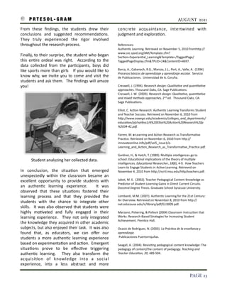 P R T E S O L - G R A M!                                                                                                                                      AUGUST 2011

From	
   these 	
   ﬁndings,	
   the	
   students 	
   drew	
   their	
                        concrete	
   acquaintance,	
   intertwined	
   with	
  
conclusions 	
   and	
   suggested	
   recommenda3ons.	
             	
                        judgment	
  and	
  explora3on.	
  	
  
They	
   truly	
   experienced	
   the 	
   rigor	
   involved	
  
throughout	
  the	
  research	
  process.                                                      References:	
  
                                                                                               Authen3c	
  Learning.	
  Retrieved	
  on	
  November	
  5,	
  2010	
  fromhIp://
                                                                                               www.cec.sped.org/AM/Template.cfm?
Finally,	
  to	
  their	
  surprise,	
  the	
  student	
  who	
  began	
                       Sec3on=Experien3al_Learning&Template=/TaggedPage/
this 	
  en3re 	
  ordeal 	
  was	
   right.	
   	
   According	
   to	
  the	
                TaggedPageDisplay.cfm&TPLID=24&ContentID=4697.
data 	
   collected	
   from	
   the	
   par3cipants,	
   boys	
   did	
  
like 	
  sports 	
  more	
  than	
  girls 	
  	
   	
   If	
  you	
  would	
  like	
  to	
     Barca,	
  A.,	
  Cabanach,	
  R.G.,	
  Marcos,	
  J.L.,	
  Port,	
  A.,	
  Valle,	
  A.	
  	
  (1994)	
  
                                                                                               Procesos	
  básicos	
  de	
  aprendizaje	
  y	
  aprendizaje	
  escolar.	
  	
  Servicio	
  
know	
  why,	
   we	
   invite	
  you	
  to	
   come	
   and	
  visit	
   the	
                de	
  Publicaciones.	
  	
  Universidad	
  de	
  A.	
  Coruña.
students	
  and	
  ask	
  them.	
   	
  The	
  ﬁndings	
  will	
  amaze	
  
you!                                                                                           Creswell,	
  J.	
  (1994).	
  Research	
  design:	
  QualitaFve	
  and	
  quanFtaFve	
  
                                                                                               approaches.	
  Thousand	
  Oaks,	
  CA:	
  Sage	
  Publica3ons.
                                                                                               Creswell,	
  J.	
  W.	
  	
  (2003).	
  Research	
  design:	
  QualitaFve,	
  quanFtaFve	
  
                                                                                               and	
  mixed	
  methods	
  approaches,	
  2nd	
  ed.	
  	
  Thousand	
  Oaks,	
  CA:	
  
                                                                                               Sage	
  Publica3ons.

                                                                                               Elliot,	
  C.	
  Ac3on	
  Research:	
  Authen3c	
  Learning	
  Transforms	
  Student	
  
                                                                                               and	
  Teacher	
  Success.	
  Retrieved	
  on	
  November	
  6,	
  2010	
  from	
  
                                                                                               hMp://www.oswego.edu/academics/colleges_and_departments/
                                                                                               educaFon/jal/vol4no1/4%20Elliot%20AcFon%20Research%20p
                                                                                               %2034-­‐42.pdf.	
  

                                                                                               Farren,	
  M.	
  e-­‐Learning	
  and	
  Ac3on	
  Research	
  as	
  Transforma3ve	
  
                                                                                               Prac3ce.	
  Retrieved	
  on	
  November	
  6,	
  2010	
  from	
  hIp://
                                                                                               innovateonline.info/pdf/vol5_issue1/e-­‐
                                                                                               Learning_and_Ac3on_Research_as_Transforma3ve_Prac3ce.pdf.	
  

                                                                                               Gardner,	
  H.,	
  &	
  Hatch,	
  T.	
  (1989).	
  Mul3ple	
  intelligences	
  go	
  to	
  
           Student	
  analyzing	
  her	
  collected	
  data.                                   school:	
  Educa3onal	
  implica3ons	
  of	
  the	
  theory	
  of	
  mul3ple	
  
                                                                                               intelligences.	
  EducaFonal	
  Researcher,	
  18(8),	
  4-­‐9.	
  	
  How	
  Teachers	
  
                                                                                               Learn	
  to	
  Engage	
  Students	
  in	
  Ac3ve	
  Learning.	
  Retrieved	
  on	
  
In	
   conclusion,	
   the	
   situa3on	
   that	
   emerged	
                                 November	
  4,	
  2010	
  from	
  hIp://ncrtl.msu.edu/hIp/teachers.pdf.
unexpectedly	
   within	
   the 	
  classroom	
   became 	
   an	
  
excellent	
   opportunity	
   to	
   provide	
   students 	
  with	
                           Jabot,	
  M.	
  E.	
  	
  (2002).	
  Teacher	
  Pedagogical	
  Content	
  Knowledge	
  as	
  
                                                                                               Predictor	
  of	
  Student	
  Learning	
  Gains	
  in	
  Direct	
  Current	
  Circuits.	
  
an	
   authen3c	
   learning	
   experience.	
   	
   It	
   was	
                             Docotral	
  Degree	
  Thesis.	
  Graduate	
  School	
  Syracuse	
  University.
observed	
   that	
   these	
   situa3ons 	
   fostered	
   their	
  
learning	
   process 	
   and	
   that	
   they	
   provided	
   the	
                         Lombardi,	
  M.M.	
  (2007).	
  Authen3c	
  Learning	
  for	
  the	
  21st	
  Century:	
  
                                                                                               An	
  Overview.	
  Retrieved	
  on	
  November	
  8,	
  2010	
  from	
  hIp://
students	
   with	
   the	
   chance 	
   to	
   integrate	
   other	
                         net.educause.edu/ir/library/pdf/ELI3009.pdf.
skills.	
   	
   It	
   was	
   also	
  observed	
   that	
   students 	
  were	
  
highly	
   mo3vated	
   and	
   fully	
   engaged	
   in	
   their	
                           Marzano,	
  Pickering,	
  &	
  Pollock	
  (2004)	
  Classroom	
  Instruc3on	
  that	
  
learning	
   experience.	
   	
   They	
   not	
   only	
   integrated	
                       Works:	
  Research-­‐Based	
  Strategies	
  for	
  Increasing	
  Student	
  
                                                                                               Achievement.	
  Pren3ce	
  Hall.
the	
  knowledge	
  they	
   acquired	
  in	
  other	
  academic	
  
subjects,	
  but	
  also	
  enjoyed	
  their	
  task.	
  	
   It	
  was 	
  also	
             Ocasio	
  de	
  Rodríguez,	
  N.	
  (2003).	
  La	
  PrácFca	
  de	
  la	
  enseñanza	
  y	
  
found	
   that,	
   as 	
   educators,	
   we	
   can	
   oﬀer	
   our	
                       aprendizaje.	
  
students	
   a 	
  more 	
  authen3c	
   learning	
   experience	
                             	
  Publicaciones	
  Puertorriquñas.	
  	
  

based	
  on	
  experimenta3on	
  and	
  ac3on.	
  	
  Emergent	
                               Seagall,	
  A.	
  (2004).	
  Revisi3ng	
  pedagogical	
  content	
  knowledge:	
  The	
  
situa3ons 	
   prove	
   to	
   be	
   eﬀec3ve	
   triggering	
                                pedagogy	
  of	
  content/the	
  content	
  of	
  pedagogy.	
  Teaching	
  and	
  
authen3c	
   learning.	
   	
   They	
   also	
   transform	
   the	
                          Teacher	
  EducaFon,	
  20,	
  489-­‐504.
                                                                                               	
  	
  	
  	
  	
  	
  	
  
acquisi3on	
   of	
   knowledge	
   into	
   a	
   social	
  
experience,	
   into	
   a	
   less	
   abstract	
   and	
   more	
  

!                                                                                                                                                                                     PAGE 23
 