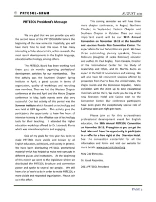 P R T E S O L - G R A M!                                                                                                                                 AUGUST 2011

                PRTESOL	
  President’s	
  Message                                                                   This	
   coming	
   semester	
   we	
   will	
   have	
   three	
  
                                                                                                      more	
   chapter	
   conferences,	
   in	
   August,	
   Northern	
  
                                                                                                      Chapter,	
   in	
   September,	
   Eastern	
   Chapter	
   and	
  
                                                                                                      Southern	
   Chapter	
   in	
   October.	
   Then	
   our	
   most	
  
    	
  	
     We	
   are	
  glad	
   that	
   we	
   can	
   provide	
   you	
   with	
  
                                                                                                      important	
   event	
   will	
   be	
   our	
   38th	
   Annual	
  
    the	
   second	
   issue	
  of	
   the	
   PRTESOLGRAM	
   before	
   the	
  
                                                                                                      Conven9on	
   on	
   November	
   18-­‐19	
   at	
   the	
   beau9ful	
  
    beginning	
   of	
   the	
   new	
   semester.	
  Hopefully,	
  you	
  will	
  
                                                                                                      and	
   spacious	
   Puerto	
   Rico	
   Conven9on	
   Center.	
   The	
  
    have	
   more	
   3me	
   to	
   read	
   this	
   issue.	
   It	
   has	
   many	
  
                                                                                                      expecta3ons 	
  for	
   our	
  Conven3on	
  are	
  great.	
  	
  We	
  have	
  
    interes3ng	
  ar3cles	
  about	
  ethics,	
  ac3on	
  research,	
  the	
  
                                                                                                      three	
   outstanding	
   plenary	
   speakers;	
   Sharon	
  
    most	
  recent	
  developments 	
  in	
  the	
   English	
   language,	
          	
  
                                                                                                      Robinson	
   (daughter	
   of	
   Jackie	
   Robinson)	
   educator	
  
    educa3onal	
  technology,	
  among	
  others.
                                                                                                      and	
  author,	
   Dr.	
  Paul	
   Begley,	
   	
  from	
  Canada,	
   Director	
  
                The	
  PRTESOL	
   Board	
  has	
   been	
  working	
  hard	
                         of	
   the	
   Interna3onal	
   Center	
   for	
   the	
   Study	
   of	
  
    these	
   past	
   six	
   months	
   organizing	
   professional	
                               Leadership	
   and	
   Ethics,	
   and	
   Dr.	
   Martha	
   Burns	
   an	
  
    development	
   ac3vi3es	
   for	
   our	
   membership.	
   	
   The	
                           expert	
  in	
  the	
  ﬁeld	
  of	
  neuroscience	
  and	
  learning.	
  	
  We	
  
    ﬁrst	
   ac3vity	
   was	
   the	
   Southern	
   Chapter	
   Spring	
                            will	
   also	
   have	
   60	
   concurrent	
   sessions	
   oﬀered	
   by	
  
    Ins3tute	
   in	
   April;	
   a	
   great	
   success	
   in	
   terms	
   of	
                  presenters	
  from	
  Puerto	
  Rico,	
  the	
  United	
   States,	
  the	
  
    organiza3on,	
   quality	
   of	
   workshops 	
   and	
   recrui3ng	
                            Virgin	
   islands	
   and	
   the	
  Dominican	
   Republic.	
   	
   Many	
  
    new	
   members.	
   Then	
   we	
  had	
  the	
   Western	
  Chapter	
                           exhibitors	
   with	
   the	
   most	
   up	
   to	
   date	
   educa3onal	
  
    conference	
  at	
  the	
  end	
  April	
  and	
  the	
  Metro	
  Chapter	
                       materials	
  will	
  be	
  there.	
   We	
   invite	
  you	
  to	
  stay	
  at	
  the	
  
    conference	
   in	
   May,	
   both	
   events	
   were	
   also	
   very	
                       new	
   Sheraton	
   Hotel	
   and	
   Casino	
   next	
   to	
   the	
  
    successful.	
   Our	
   last	
   ac3vity	
   of	
   this	
   period	
   was	
   the	
             Conven3on	
   Center.	
   Our	
   conference	
   par3cipants	
  
    Summer	
  Ins9tute	
   which	
  focused	
  on	
  technology	
  and	
                              have	
   been	
   given	
   the	
   excep3onally	
   special	
   rate	
   of	
  
    was	
  held	
   at	
  UPR	
   Aguadilla.	
   	
   This	
   ac3vity	
   gave	
   the	
             $139	
  plus	
  taxes	
  per	
  night	
  per	
  room.	
  
    par3cipants 	
  the	
   opportunity	
   to	
   have	
   ﬁve	
   hours	
   of	
  
                                                                                                                     Please	
   join	
   us	
   for	
   this 	
   extraordinary	
  
    intensive	
  training	
  in	
  the	
  eﬀec3ve	
   use	
   of	
  technology	
  
                                                                                                      professional	
   development	
   event	
   for	
   English	
  
    tools	
   for	
   their	
   teaching.	
   	
   I	
   a7ended	
   the	
   higher	
  
                                                                                                      educators,	
   the	
   38th	
   Annual	
   PRTESOL	
   Conven9on	
  
    educa3on	
  workshop	
  oﬀered	
  by	
   Dr.	
  Leonardo	
  Flores	
  
                                                                                                      on	
  November	
  18-­‐19.	
  	
  Preregister	
  so	
   you	
  can	
   get	
  the	
  
    which	
  was	
  indeed	
  excep3onal	
  and	
  engaging.	
  	
  
                                                                                                      best	
  rates	
   and	
  	
  have	
  the	
  opportunity	
  to	
  par9cipate	
  
                   One	
   of	
   my	
   goals	
  for	
   this	
   year	
   has	
   been	
   to	
     in	
  a	
   raﬄe	
  for	
   a	
   free	
  night	
  at	
  the	
   	
  Sheraton	
  Hotel.	
  
    make	
   PRTESOL	
   more	
   visible	
   and	
   known	
   by	
   all	
                          See	
   the	
   conven3on	
   centerfold	
   for	
   all	
   the	
  
    English	
  educators,	
  poli3cians,	
  and	
  society	
  in	
  general.	
                        informa3on	
   and	
   forms	
   and	
   visit	
   our	
   website	
   for	
  
    We	
   have	
   been	
   distribu3ng	
   PRTESOL	
   promo3onal	
                                 more	
  details.	
  www.puertoricotesol.org
    material	
  which	
  has	
  helped	
  us	
  make	
   new	
  contacts	
  in	
  
                                                                                                      May	
  God	
  bless	
  you.
    diﬀerent	
  places	
  and	
   ins3tu3ons.	
   	
   At	
  the	
  beginning	
  
    of	
  this 	
  month	
  we	
  went	
  to	
   the	
  legislature	
  where	
  we	
           	
     Dr.	
  Josué	
  Alejandro,
    distributed	
   the	
   PRTESOL	
   brochure	
   and	
   conven3on	
  
    poster	
   and	
   spoke	
   to	
   several	
   key	
   people.	
   	
   We	
  s3ll	
             2011	
  PRTESOL	
  President
    have	
  a 	
  lot	
  of	
  work	
  to	
  do	
  in	
  order	
  to	
  make	
  PRTESOL	
  a	
  
    more	
  visible	
  and	
  respected	
  organiza3on	
  . 	
  Please	
  join	
  
    us	
  in	
  this	
  eﬀort.


!                                                                                                                                                                                 PAGE 3
 