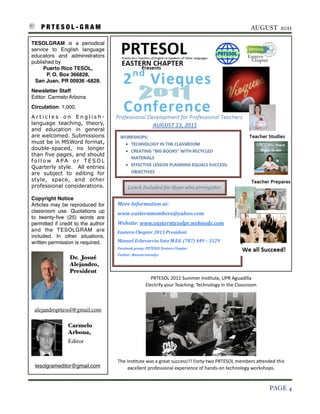 P R T E S O L - G R A M!                                                                                               AUGUST 2011

    TESOLGRAM is a periodical
    service to English language
    educators and administrators
    published by
         Puerto Rico TESOL,
           P. O. Box 366828,
     San Juan, PR 00936 -6828.
    Newsletter Staff
    Editor: Carmelo Arbona
    Circulation: 1,000.
    Articles on English-
    language teaching, theory,
    and education in general
    are welcomed. Submissions
    must be in MSWord format,
    double-spaced, no longer
    than five pages, and should
    follow APA or TESOL
    Quarterly style. All entries
    are subject to editing for
    style, space, and other
    professional considerations.

    Copyright Notice
    Articles may be reproduced for
    classroom use. Quotations up
    to twenty-ﬁve (25) words are
    permitted if credit to the author
    and the TESOLGRAM are
    included. In other situations,
    written permission is required.

                     Dr. Josué
                     Alejandro,
                     President
                                                             PRTESOL	
  2011	
  Summer	
  Ins3tute,	
  UPR	
  Aguadilla
                                                          Electrify	
  your	
  Teaching:	
  Technology	
  in	
  the	
  Classroom



     alejandroprtesol@gmail.com

                    Carmelo
                    Arbona,
                    Editor

                                                         	
  
                                        The	
  Ins3tute	
  was	
  a	
  great	
  success!!!	
  Forty-­‐two	
  PRTESOL	
  members	
  aIended	
  this	
  
     tesolgrameditor@gmail.com                  excellent	
  professional	
  experience	
  of	
  hands-­‐on	
  technology	
  workshops.


!                                                                                                                                          PAGE 4
 