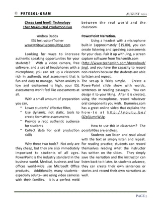 P R T E S O L - G R A M!                                                                                                     AUGUST 2011

             Cheap	
  (and	
  free!)	
  	
  Technology	
                        between	
   the	
   real	
   world	
   and	
   the	
  
            That	
  Makes	
  Oral	
  ProducAon	
  Fun                           classroom.

                       Andrea	
  Dabbs                                          PowerPoint	
  NarraAon.
                 ESL	
  Instructor/Trainer                                      	
           Using	
  a	
  headset	
  with	
   a	
  microphone	
  
              www.writewiseconsul3ng.com                                        built-­‐in	
   (approximately	
   $15.00),	
   you	
   can	
  
                                                                                create	
  listening	
  and	
   speaking	
  assessments	
  
    	
         Looking	
   for	
   ways	
   to	
   increase	
                   for	
   your	
  class.	
  Pair	
  it	
   up	
  with	
   Jing,	
  a	
   screen	
  
    authen3c	
   speaking	
   opportuni3es	
   for	
   your	
                   capture	
  soSware	
  from	
  Techsmith.com
    students?	
   	
   With	
   a	
   video	
   camera,	
   free	
              (hIp://www.techsmith.com/download/
    soSware,	
  and	
  a	
  set	
  of	
   headphones	
   with	
  a	
            jing),	
   and	
  you	
   have	
  the	
   capacity	
   to	
   record	
  
    microphone,	
   you	
   can	
   set	
   up	
   a	
   classroom	
            non-­‐readers	
  because	
  the	
   students	
  are	
   able	
  
    rich	
   in	
   authen3c	
   oral	
   assessment	
   that	
   is	
          to	
  listen	
  and	
  repeat.
    fun	
  and	
  easy	
  to	
  manage.	
  	
  When	
  anxiety	
  is	
          The	
   set-­‐up	
   is	
   fairly	
   simple.	
   	
   Create	
   a	
  
    low	
   and	
   excitement	
   is	
   high,	
   your	
   ESL	
              PowerPoint	
   slide	
   show	
   with	
   words,	
  
    assessments	
  won’t	
  feel	
  like	
  assessments	
   at	
                sentences	
   or	
   reading	
   passages.	
   	
   You	
   can	
  
    all.	
                                                                      design	
  it	
  to	
  your	
  liking.	
  	
  ASer	
  it	
  is	
  created,	
  
    	
         With	
   a	
  small	
  amount	
  of	
  prepara3on	
              using	
   the	
   microphone,	
   record	
   whatever	
  
    you	
  can,                                                                 oral	
  components	
   you	
  wish.	
  	
  Dummies.com	
  
          • Lower	
  students’	
  aﬀec3ve	
  ﬁlter,                             has	
   a	
  great	
  online	
  video	
   that	
  explains	
   the	
  
          • Use	
   dynamic,	
   not	
   sta3c,	
   tools	
   to	
              h o w -­‐ t o	
   a t	
   h I p : / / y o u t u . b e /
               create	
  forma3ve	
  assessments                                QZp3jumnWUg.	
  
          • Provide	
   a	
   real,	
   authen)c	
   audience	
  
               for	
  students                                                     	
        How	
  to	
   use	
  this	
  in	
   classroom?	
   	
   The	
  
          • Collect	
   data	
   for	
   oral	
   produc3on	
   possibili3es	
  are	
  endless.	
  	
  
               skills                                                              	
        Students	
   can	
   listen	
   and	
   read	
   aloud	
  
                                                                                   with	
   the	
   text	
  or	
  simply	
   listen	
   and	
   repeat.	
  
                                                                                                                                                        	
  
    	
         Why	
  these	
  two	
  tools?	
   	
  Not	
  only	
   are	
   For	
   reading	
   prac3ce,	
   students	
   can	
   record	
  
    they	
  cheap,	
  but	
  they	
  are	
  also	
  immediately	
   themselves	
   reading	
   what	
   the	
   instructor	
  
    important	
   to	
   students	
   of	
   all	
   ages.	
   has	
   wriIen	
   on	
   the	
   slides.	
   	
   They	
   simply	
  
                                                                              	
  
    PowerPoint	
  is	
  the	
  industry	
  standard	
  in	
  the	
   save	
   the	
   narra3on	
   and	
   the	
  instructor	
   can	
  
    business	
  world.	
   Medical,	
  business	
   and	
  law	
   listen	
  back	
  to	
  it	
  later.	
  As	
  students	
  advance,	
  
    oﬃces	
   world-­‐wide	
   use	
   MicrosoS	
   Oﬃce	
   they	
   can	
   create	
   their	
   own	
   sentences	
   or	
  
    products.	
   	
   Addi3onally,	
   many	
   students-­‐-­‐ stories	
   and	
  record	
  their	
   own	
  narra3ons	
   as	
  
    especially	
  adults-­‐-­‐	
   are	
  using	
  video	
  cameras	
   well.
    with	
   their	
   families.	
   	
   It	
   is	
   a	
   perfect	
   meld	
  



!                                                                                                                                                   PAGE 5
 