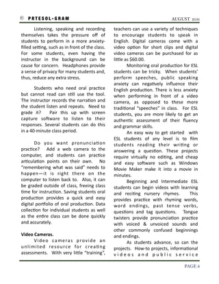 P R T E S O L - G R A M!                                                                                                 AUGUST 2011

    	
        Listening,	
   speaking	
   and	
   recording	
                    teachers	
   can	
  use	
   a	
  variety	
   of	
  techniques	
  
    themselves	
   takes	
   the	
   pressure	
   oﬀ	
   of	
                    to	
   encourage	
   students	
   to	
   speak	
   in	
  
    students	
   to	
   perform	
   in	
   a	
   more	
   anxiety-­‐             English.	
   Digital	
   cameras	
   come	
   with	
   a	
  
    ﬁlled	
  seeng,	
  such	
  as	
  in	
   front	
  of	
  the	
   class.	
  
                                                                         	
      video	
   op3on	
   for	
   short	
   clips	
   and	
   digital	
  
    For	
   some	
   students,	
   even	
   having	
   the	
                     video	
   cameras	
   can	
   be	
   purchased	
   for	
   as	
  
    instructor	
   in	
   the	
   background	
   can	
   be	
                    liIle	
  as	
  $60.00.
    cause	
   for	
  concern.	
   	
  Headphones	
   provide	
                   	
        Monitoring	
   oral	
  produc3on	
  for	
  ESL	
  
    a	
  sense	
  of	
  privacy	
  for	
  many	
  students	
  and,	
             students	
   can	
   be	
   tricky.	
   	
  When	
   students’	
  
    thus,	
  reduce	
  any	
  extra	
  stress.                                   perform	
   speeches,	
   public	
   speaking	
  
                                                                                 anxiety	
   can	
   nega3vely	
   inﬂuence	
   their	
  
    	
           Students	
   who	
   need	
   oral	
   prac3ce	
                English	
   produc3on.	
  There	
   is	
   less	
   anxiety	
  
    but	
   cannot	
   read	
   can	
   s3ll	
   use	
   the	
   tool.	
  
                                                                      	
         when	
   performing	
   in	
   front	
   of	
   a	
   video	
  
    The	
   instructor	
   records	
   the	
  narra3on	
   and	
                 camera,	
   as	
   opposed	
   to	
   these	
   more	
  
    the	
  student	
  listen	
  and	
   repeats.	
   	
  Need	
   to	
           tradi3onal	
   “speeches”	
   in	
   class.	
   	
   For	
   ESL	
  
    grade	
   it?	
   	
   Pair	
   this	
   up	
   with	
   screen	
            students,	
   you	
   are	
   more	
   likely	
   to	
   get	
   an	
  
    capture	
   soSware	
   to	
   listen	
   to	
   their	
                     authen3c	
   assessment	
   of	
   their	
   ﬂuency	
  
    responses.	
   Several	
   students	
   can	
   do	
   this	
                and	
  grammar	
  skills.	
  
    in	
  a	
  40-­‐minute	
  class	
  period.	
                                 	
        An	
   easy	
   way	
   to	
   get	
   started	
   	
   with	
  
                                                                                 ESL	
   students	
   of	
   any	
   level	
   is	
   to	
   ﬁlm	
  
    	
        Do	
   you	
   want	
   pronuncia3on	
                             students	
   reading	
   their	
   wri3ng	
   or	
  
    prac3ce?	
   	
   Add	
   a	
   web	
   camera	
   to	
   the	
              answering	
   a	
   ques3on.	
   These	
   projects	
  
    computer,	
   and	
   students	
   can	
   prac3ce	
                         require	
   virtually	
   no	
   edi3ng,	
   and	
   cheap	
  
    ar3cula3on	
   points	
   on	
   their	
   own.	
   	
   No	
                and	
   easy	
   soSware	
   such	
   as	
   Windows	
  
    “remembering	
  what	
   was	
   said”	
   needs	
   to	
                    Movie	
   Maker	
   make	
   it	
   into	
   a	
   movie	
   in	
  
    happen—it	
   is	
   right	
   there	
   on	
   the	
                        minutes.	
  	
  
    computer	
  to	
   listen	
   back	
   to.	
   	
   Also,	
  it	
  can	
     	
        Beginning	
   and	
   Intermediate	
   ESL	
  
    be	
   graded	
   outside	
   of	
   class,	
  freeing	
  class	
            students	
   can	
   begin	
   videos	
   with	
   learning	
  
    3me	
  for	
  instruc3on.	
  Saving	
  students	
   oral	
                   and	
   reci3ng	
   nursery	
   rhymes.	
   	
   This	
  
    produc3on	
   provides	
   a	
   quick	
   and	
   easy	
                    provides	
   prac3ce	
   with	
   rhyming	
   words,	
  
    digital	
   porkolio	
   of	
   oral	
   produc3on.	
   Data	
               word	
   endings,	
   past	
   tense	
   verbs,	
  
    collec3on	
   for	
   individual	
   students	
   as	
   well	
              ques3ons	
   and	
   tag	
   ques3ons.	
   	
   Tongue	
  
    as	
   the	
   en3re	
   class	
   can	
   be	
   done	
   quickly	
         twisters	
   provide	
   pronuncia3on	
   prac3ce	
  
    and	
  accurately.                                                           with	
   voiced	
   &	
   unvoiced	
   sounds	
   and	
  
                                                                                 other	
   commonly	
   confused	
   beginnings	
  
    Video	
  Cameras.                                                            and	
  endings.
    	
       V i d e o	
   c a m e ra s	
   p r o v i d e	
   a n	
              	
        As	
   students	
   advance,	
   so	
   can	
   the	
  
    u n l i m i t e d	
   re s o u rc e	
   fo r	
   c re a 3 n g	
              projects.	
  	
  How-­‐to	
  projects,	
  informa3onal	
  
    assessments.	
   	
  With	
   very	
   liIle	
   “training”,	
               v i d e o s	
   a n d	
   p u b l i c	
   s e r v i c e	
  

!                                                                                                                                             PAGE 6
 