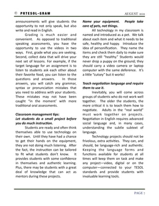 P R T E S O L - G R A M!                                                                                                 AUGUST 2011

    announcements	
   will	
   give	
   students	
   the	
                      Name	
   your	
   equipment.	
   	
   People	
   take	
  
    opportunity	
   to	
   not	
   only	
   speak,	
  but	
   also	
            care	
  of	
  pets,	
  not	
  things.
    write	
  and	
  read	
  in	
  English.	
  	
                                	
         All	
   technology	
   in	
   my	
   classroom	
   is	
  
    	
         Grading	
   is	
   much	
   easier	
   and	
                     named	
  and	
  introduced	
  as	
  a	
  pet.	
  	
   We	
  talk	
  
    convenient.	
   	
   As	
   opposed	
   to	
   tradi3onal	
                 about	
  each	
   item	
  and	
  what	
   it	
  needs	
  to	
   be	
  
    speaking	
   assessments,	
   you	
   have	
   the	
                        safe,	
  healthy	
   and	
   happy.	
   	
   Introduce	
   the	
  
    opportunity	
   to	
   use	
   the	
   videos	
   in	
   two	
              idea	
  of	
   personiﬁca3on.	
   	
   They	
   name	
   the	
  
    ways.	
  	
  First,	
  grade	
  what	
  you	
  are	
  seeking.	
     	
     items	
  and	
  check	
  them	
  daily	
  to	
  make	
  sure	
  
    Second,	
   collect	
   data	
   that	
  will	
   drive	
   your	
          they	
   are	
   s3ll	
   “healthy.”	
   Students	
   would	
  
    next	
   set	
   of	
   lessons.	
   For	
   example,	
   if	
   the	
      never	
  drop	
  a	
  puppy	
  on	
   the	
  ground;	
   they	
  
    target	
   language	
   for	
   an	
   assignment	
   is	
   to	
           should	
   carry	
   a	
   video	
   camera	
   or	
   laptop	
  
    listen	
   to	
   students	
   ask	
   each	
   other	
   about	
           computer	
   with	
  the	
  same	
  deference.	
   	
  It’s	
  
    their	
   favorite	
   food,	
   you	
   can	
  listen	
   to	
   the	
     a	
  liIle	
  “cutsey”	
  but	
  it	
  works!
    ques3ons	
   and	
   answers.	
   	
   In	
   those	
  
    answers,	
   you	
   will	
   catch	
   any	
   grammar,	
                  Teach	
  nego6a6on	
  language	
  and	
  require	
  
    syntax	
   or	
   pronuncia3on	
   mistakes	
   that	
                      them	
  to	
  use	
  it.
    you	
  need	
   to	
   address	
   with	
  your	
  students.	
       	
     	
        Inevitably,	
   you	
   will	
   come	
   across	
  
    These	
   mistakes	
   may	
   not	
   have	
   been	
                      groups	
  of	
  students	
   who	
  do	
  not	
  work	
   well	
  
    caught	
   “in	
   the	
   moment’	
   with	
   more	
                      together.	
   	
   The	
   older	
   the	
   students,	
   the	
  
    tradi3onal	
  oral	
  assessments.	
                                        more	
   cri3cal	
   it	
  is	
   to	
   teach	
   them	
   how	
   to	
  
                                                                                nego3ate.	
   	
   Adults	
   in	
   the	
   “real	
   world”	
  
    Classroom	
  management	
  Aps:                                             must	
   work	
   together	
   on	
   projects.	
  
    Let	
   students	
   do	
   a	
   small	
   project	
   before	
            Nego3a3on	
   in	
  English	
  requires	
  advanced	
  
    you	
  do	
  much	
  instruc6on.	
                                          social	
   language	
   and,	
   in	
   many	
   cases,	
  
    	
           Students	
  are	
  ready	
   and	
  oSen	
  think	
            understanding	
   the	
   subtle	
   subtext	
   of	
  
    themselves	
   able	
   to	
   use	
   technology	
   on	
                  language.	
  	
  
    their	
  own.	
  	
   Un3l	
  they	
  have	
  had	
  a	
  chance	
          	
        Technology	
  projects	
   should	
  not	
   be	
  
    to	
   get	
   their	
   hands	
   on	
   the	
   equipment,	
              frivolous,	
  extra	
  ac3vi3es.	
   	
  They	
   can,	
  and	
  
    they	
  are	
  not	
  doing	
  much	
  listening.	
  	
  ASer	
             should,	
   be	
   language-­‐rich	
   and	
   authen3c.	
  
    the	
   fact,	
  the	
   instruc3on	
   can	
   be	
   tailored	
           Keeping	
   the	
   language	
   forms	
   and	
  
    to	
   ﬁt	
   what	
   students	
   don’t	
   know.	
   	
   It	
           func3ons	
   available	
   for	
   students	
   at	
   all	
  
    provides	
   students	
  with	
   some	
   conﬁdence	
                      3mes	
   will	
   keep	
   them	
   on	
   task	
   and	
   make	
  
    in	
   themselves	
   and	
   authen3c	
   learning.	
          	
          any	
   project—video,	
   digital	
   or	
   on	
   the	
  
    Plus,	
   there	
  may	
  be	
  students	
   with	
  a	
  great	
           computer—connected	
   to	
   your	
   TESOL	
  
    deal	
   of	
   knowledge	
   that	
   can	
   act	
   as	
                 standards	
   and	
   provide	
   students	
   with	
  
    mentors	
  during	
  these	
  projects.                                     invaluable	
  learning	
  tools.



!                                                                                                                                            PAGE 7
 