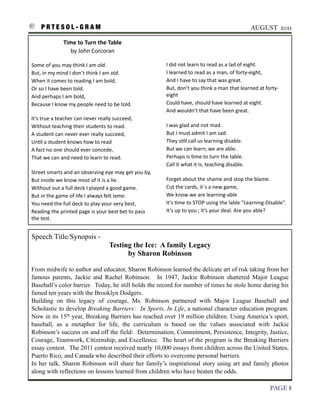 P R T E S O L - G R A M!                                                                                                                   AUGUST 2011

                         Time	
  to	
  Turn	
  the	
  Table
                            by	
  John	
  Corcoran

    Some	
  of	
  you	
  may	
  think	
  I	
  am	
  old.                               I	
  did	
  not	
  learn	
  to	
  read	
  as	
  a	
  lad	
  of	
  eight.
    But,	
  in	
  my	
  mind	
  I	
  don’t	
  think	
  I	
  am	
  old.                 I	
  learned	
  to	
  read	
  as	
  a	
  man,	
  of	
  forty-­‐eight,
    When	
  it	
  comes	
  to	
  reading	
  I	
  am	
  bold,                           And	
  I	
  have	
  to	
  say	
  that	
  was	
  great.
    Or	
  so	
  I	
  have	
  been	
  told.                                             But,	
  don’t	
  you	
  think	
  a	
  man	
  that	
  learned	
  at	
  forty-­‐
    And	
  perhaps	
  I	
  am	
  bold,	
                                               eight
    Because	
  I	
  know	
  my	
  people	
  need	
  to	
  be	
  told.                  Could	
  have,	
  should	
  have	
  learned	
  at	
  eight.
                                                                                       And	
  wouldn’t	
  that	
  have	
  been	
  great.
    It’s	
  true	
  a	
  teacher	
  can	
  never	
  really	
  succeed,
    Without	
  teaching	
  their	
  students	
  to	
  read.                            I	
  was	
  glad	
  and	
  not	
  mad.
    A	
  student	
  can	
  never	
  ever	
  really	
  succeed,                         But	
  I	
  must	
  admit	
  I	
  am	
  sad.
    Un3l	
  a	
  student	
  knows	
  how	
  to	
  read                                 They	
  s3ll	
  call	
  us	
  learning	
  disable.
    A	
  fact	
  no	
  one	
  should	
  ever	
  concede,                               But	
  we	
  can	
  learn;	
  we	
  are	
  able.
    That	
  we	
  can	
  and	
  need	
  to	
  learn	
  to	
  read.                     Perhaps	
  is	
  3me	
  to	
  turn	
  the	
  table.	
  
                                                                                       Call	
  it	
  what	
  it	
  is,	
  teaching	
  disable.	
  
    Street	
  smarts	
  and	
  an	
  observing	
  eye	
  may	
  get	
  you	
  by,
    But	
  inside	
  we	
  know	
  most	
  of	
  it	
  is	
  a	
  lie.                 Forget	
  about	
  the	
  shame	
  and	
  stop	
  the	
  blame.
    Without	
  out	
  a	
  full	
  deck	
  I	
  played	
  a	
  good	
  game.           Cut	
  the	
  cards,	
  it`s	
  a	
  new	
  game,	
  
    But	
  in	
  the	
  game	
  of	
  life	
  I	
  always	
  felt	
  lame.	
           We	
  know	
  we	
  are	
  learning-­‐able
    You	
  need	
  the	
  full	
  deck	
  to	
  play	
  your	
  very	
  best,          It’s	
  3me	
  to	
  STOP	
  using	
  the	
  lable	
  “Learning-­‐Disable”.
    Reading	
  the	
  printed	
  page	
  is	
  your	
  best	
  bet	
  to	
  pass	
     It’s	
  up	
  to	
  you	
  ;	
  it’s	
  your	
  deal.	
  Are	
  you	
  able?
    the	
  test.


    Speech Title/Synopsis -
                                                       Testing the Ice: A family Legacy
                                                             by Sharon Robinson

    From midwife to author and educator, Sharon Robinson learned the delicate art of risk taking from her
    famous parents, Jackie and Rachel Robinson. In 1947, Jackie Robinson shattered Major League
    Baseball’s color barrier. Today, he still holds the record for number of times he stole home during his
    famed ten years with the Brooklyn Dodgers.
    Building on this legacy of courage, Ms. Robinson partnered with Major League Baseball and
    Scholastic to develop Breaking Barriers: In Sports, In Life, a national character education program.
    Now in its 15th year, Breaking Barriers has reached over 19 million children. Using America’s sport,
    baseball, as a metaphor for life, the curriculum is based on the values associated with Jackie
    Robinson’s success on and off the field: Determination, Commitment, Persistence, Integrity, Justice,
    Courage, Teamwork, Citizenship, and Excellence. The heart of the program is the Breaking Barriers
    essay contest. The 2011 contest received nearly 10,000 essays from children across the United States,
    Puerto Rico, and Canada who described their efforts to overcome personal barriers.
    In her talk, Sharon Robinson will share her family’s inspirational story using art and family photos
    along with reflections on lessons learned from children who have beaten the odds.

!                                                                                                                                                              PAGE 8
 