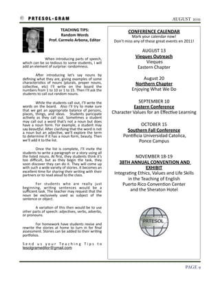 P R T E S O L - G R A M!                                                                                                                                           AUGUST 2011

                                            TEACHING	
  TIPS:	
  	
  	
  	
  	
  	
  	
  	
  	
  	
  	
  	
  	
  	
                    CONFERENCE	
  CALENDAR
                                            Random	
  Words	
  	
  	
  	
  	
  	
  	
  	
  	
  	
  	
  	
  	
  	
  	
                   Mark	
  your	
  calendar	
  now!	
  
                                  Prof.	
  Carmelo	
  Arbona,	
  Editor                                                    Don’t	
  miss	
  any	
  of	
  these	
  great	
  events	
  en	
  2011!

                                                                                                                                                AUGUST	
  13
                          When	
  introducing	
   parts	
  of	
   speech,	
  
                                                                                                                                             Vieques	
  Outreach
    which	
   can	
   be	
  so	
   tedious	
  to	
  some	
   students,	
  I	
  will	
                                                             	
  Vieques
    add	
  an	
  element	
  of	
  surprise:	
  randomness.	
                                                                                  Eastern	
  Chapter
    	
      Ater	
   introducing	
   let’s	
   say	
   nouns	
   by	
  
    deﬁning	
  what	
  they	
  are,	
  giving	
  examples	
  of	
   some	
                                                                      August	
  20
    characteris3cs	
   of	
   nouns 	
  (plurals,	
   proper	
   nouns,	
                                                                  Northern	
  Chapter
    collec3ve,	
   etc)	
   I’ll	
   write	
   on	
   the	
   board	
   the	
  
    numbers	
  from	
  1	
  to	
  10	
  or	
  1 	
  to	
  15.	
  Then	
  I’ll	
  ask	
  the	
                                             Enjoying	
  What	
  We	
  Do
    students	
  to	
  call	
  out	
  random	
  nouns.	
  

    	
            While	
  the	
  students	
  call	
  out,	
  I’ll	
  write	
  the	
                                                      SEPTEMBER	
  10
    words	
  on	
   the	
   board.	
   	
   Also	
   I’ll	
  try	
   to	
  make	
   sure	
                                             Eastern	
  Conference
    that	
  we	
   get	
   an	
   appropriate	
   balance	
   of	
   persons,	
  
    places,	
   things,	
   and	
   ideas.	
   	
   Students	
   paricipate	
                                             Character	
  Values	
  for	
  an	
  Eﬀec3ve	
  Learning
    ac3vely	
   as	
   they	
   call	
   out.	
   Some3mes	
   a 	
   student	
  
    may	
  call	
  out	
  a	
  word	
   that’s	
  not	
   a	
  noun	
   but	
   does	
  
    have	
  a	
   noun	
   form.	
   For	
   example,	
  a	
   student	
   may	
                                                             OCTOBER	
  15
    say	
  beauFful.	
  Ater	
  clarifying	
   that	
  the	
  word	
  is	
  not	
                                                      Southern	
  Fall	
  Conference
    a	
  noun	
  but	
  an	
  adjec3ve,	
  we’ll	
  explore	
  the	
  term	
  
    to	
  determine	
  if	
  it	
  has	
  a 	
  noun	
  form,	
  beauty.	
  Then	
                                               	
  Pon3ﬁcia	
  Universidad	
  Catolica,
    we’ll	
  add	
  it	
  to	
  the	
  list.                                                                                                Ponce	
  Campus
    	
          Once	
   the	
   list	
   is	
   complete,	
   I’ll	
   invite	
   the	
  
    students	
  to	
   write	
  a 	
  paragraph	
   or	
  a	
  story	
  using	
  all	
  
    the	
  listed	
  nouns.	
  At	
  ﬁrst,	
  they	
  students	
   think	
  it’s	
                                                         NOVEMBER	
  18-­‐19
    too	
   diﬃcult,	
   but	
   as	
   they	
   begin	
   the	
   task,	
   they	
  
    soon	
  discover	
   they	
  can	
  do	
   it.	
  They	
  will	
  come	
  up	
                                           	
  38TH	
  ANNUAL	
  CONVENTION	
  AND	
  	
  
    with	
  such	
  a	
  wide	
  variety	
  of	
  stories.	
  It	
  becomes	
  an	
                                                                EXHIBIT
    excellent	
  3me	
  for	
  sharing	
  their	
  wri3ng	
   with	
  their	
                                              Integra3ng	
  Ethics,	
  Values	
  and	
  Life	
  Skills	
  
    partners	
  or	
  to	
  read	
  aloud	
  to	
  the	
  class.
                                                                                                                                    in	
  the	
  Teaching	
  of	
  English
    	
        For	
   students	
   who	
   are	
   really	
   just	
                                                              Puerto	
  Rico	
  Conven3on	
  Center
    beginning,	
   wri3ng	
   sentences	
   would	
   be	
   a	
  
    suﬃcient	
  task.	
  The	
  teacher	
  may	
  request	
  that	
  the	
                                                           and	
  the	
  Sheraton	
  Hotel
    noun	
   be	
   exclusively	
   used	
   as 	
   subject	
   of	
   the	
  
    sentence	
  or	
  object.	
  

    	
         A	
   varia3on	
   of	
  this 	
  then	
  would	
   be	
  to	
  use	
  
    other	
  parts	
  of	
  speech:	
  adjec3ves,	
  verbs,	
  adverbs,	
  
    or	
  pronouns.	
  

    	
         For	
  homework	
   have	
   students	
  revise	
  and	
  
    rewrite	
   the	
   stories	
   at	
   home	
  to	
   turn	
   in	
   for	
   ﬁnal	
  
    assessment.	
  Stories	
  can	
  be	
  added	
   to	
  their	
  wri3ng	
  
    porvolios.	
  

    S e n d	
   u s	
   y o u r	
   T e a c h i n g	
   T i p s	
   t o	
  
    tesolgrameditor@gmail.com	
  



!                                                                                                                                                                                       PAGE 9
 