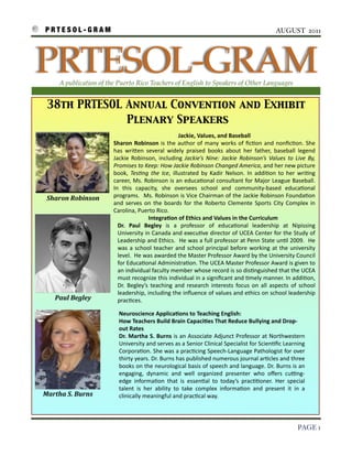 P R T E S O L - G R A M!                                                                                                           AUGUST 2011




    PRTESOL-GRAM
          A publication of the Puerto Rico Teachers of English to Speakers of Other Languages


     38th PRTESOL Annual Convention and Exhibit
                  Plenary Speakers
                                                                         Jackie,	
  Values,	
  and	
  Baseball
                                Sharon	
   Robinson	
  is	
  the	
  author	
  of	
   many	
  works	
   of	
   ﬁc3on	
   and	
  nonﬁc3on.	
  She	
  
                                has	
   wri7en	
   several	
   widely	
   praised	
   books	
   about	
   her	
   father,	
   baseball	
   legend	
  
                                Jackie	
  Robinson,	
   including	
   Jackie’s	
   Nine:	
   Jackie	
   Robinson’s	
   Values	
   to	
  Live	
   By,	
  
                                Promises	
  to	
  Keep:	
  How	
  Jackie	
  Robinson	
  Changed	
  America,	
  and	
  her	
  new	
  picture	
  
                                book,	
   TesFng	
   the	
   Ice,	
   illustrated	
   by	
   Kadir	
   Nelson.	
   In	
   addi3on	
   to	
   her	
   wri3ng	
  
                                career,	
  Ms.	
  Robinson	
  is	
  an	
   educa3onal	
  consultant	
   for	
  Major	
  League	
  Baseball.	
  
                                In	
   this	
   capacity,	
   she	
   oversees	
   school	
   and	
   community-­‐based	
   educa3onal	
  
     Sharon	
  Robinson         programs.	
   	
  Ms.	
  Robinson	
  is	
  Vice	
  Chairman	
  of	
  the	
  Jackie	
   Robinson	
  Founda3on	
  
                                and	
   serves	
  on	
   the	
   boards	
   for	
  the	
   Roberto	
   Clemente	
   Sports	
  City	
   Complex	
   in	
  
                                Carolina,	
  Puerto	
  Rico.
                                                       Integra9on	
  of	
  Ethics	
  and	
  Values	
  in	
  the	
  Curriculum
                                  Dr.	
   Paul	
   Begley	
   is	
   a 	
   professor	
   of	
   educa3onal	
   leadership	
   at	
   Nipissing	
  
                                  University	
   in	
  Canada	
  and	
  execu3ve	
   director	
  of	
  UCEA	
  Center	
  for	
  the	
  Study	
  of	
  
                                  Leadership	
  and	
  Ethics.	
  	
  He	
  was	
  a 	
  full	
  professor	
  at	
  Penn	
  State	
  un3l	
  2009.	
  	
  He	
  
                                  was	
  a	
  school	
   teacher	
  and	
  school	
   principal	
  before	
  working	
   at	
  the	
  university	
  
                                  level.	
  	
  He	
  was	
  awarded	
  the	
  Master	
  Professor	
  Award	
  by	
   the	
  University	
  Council	
  
                                  for	
  Educa3onal	
  Administra3on.	
  The	
  UCEA	
  Master	
  Professor	
   Award	
  is	
  given	
  to	
  
                                  an	
  individual	
  faculty	
  member	
  whose	
  record	
  is	
  so	
  dis3nguished	
  that	
  the	
  UCEA	
  
                                  must	
  recognize	
  this 	
  individual	
  in	
   a 	
  signiﬁcant	
   and	
  3mely	
  manner.	
  In	
   addi3on,	
  
                                  Dr.	
   Begley’s	
   teaching	
   and	
   research	
   interests	
   focus	
  on	
   all	
   aspects	
  of	
   school	
  
                                  leadership,	
  including	
   the	
  inﬂuence	
  of	
  values	
  and	
  ethics	
  on	
  school	
  leadership	
  
         Paul	
  Begley           prac3ces.

                                   Neuroscience	
  Applica9ons	
  to	
  Teaching	
  English:	
  
                                   How	
  Teachers	
  Build	
  Brain	
  Capaci9es	
  That	
  Reduce	
  Bullying	
  and	
  Drop-­‐
                                   out	
  Rates
                                   Dr.	
  Martha	
   S.	
  Burns	
  is 	
  an	
  Associate	
  Adjunct	
  Professor	
   at	
  Northwestern	
  
                                   University	
  and	
  serves	
  as	
  a 	
  Senior	
  Clinical	
  Specialist	
  for	
  Scien3ﬁc	
  Learning	
  
                                   Corpora3on.	
  She	
  was	
  a 	
  prac3cing	
  Speech-­‐Language	
  Pathologist	
  for	
  over	
  
                                   thirty	
  years.	
  Dr.	
  Burns	
  has	
  published	
  numerous	
  journal	
  ar3cles	
  and	
  three	
  
                                   books	
  on	
  the	
  neurological	
  basis	
  of	
   speech	
  and	
  language.	
  Dr.	
  Burns	
  is	
  an	
  
                                   engaging,	
   dynamic	
   and	
   well	
   organized	
   presenter	
   who	
   oﬀers 	
   cuZng-­‐
                                   edge	
   informa3on	
   that	
   is	
   essen3al	
   to	
   today’s	
   prac33oner.	
   Her	
   special	
  
                                   talent	
   is 	
   her	
   ability	
   to	
   take	
   complex	
   informa3on	
   and	
   present	
   it	
   in	
   a	
  
    Martha	
  S.	
  Burns          clinically	
  meaningful	
  and	
  prac3cal	
  way.	
  




!                                                                                                                                                     PAGE 1
 