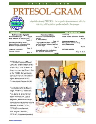 P        R   T    E      S     O    L     -    G      R     A       M




         PRTESOL-GRAM
                                      A publication of PRTESOL: An organization concerned with the
                                             teaching of English to speakers of other languages.


 A Quarterly Newsletter	                                                                          Volume 36, Issue 1 SPRING 2009

       Post-Convention Highlights                       Professional Articles               Americanʼt 
 
      
                                                                                            Ámbar Annette Betancourt González
President’s Message              Page 3        Structured Supports for English
                                               Learners                                                                            Page 8
Meet the New PRTESOL Board
                                               Dr. Deborah Short
                      Page 9-11
                                                                            Page 13         Qualitative Research: An
Short Report on Brain Based                    Language Anxiety: What it is and             Ethnographic Interview Study
Learning Activity in Ponce and the             what can be done to lessen its effect.       Dr. M. Caratini Soto
Northern Chapter Conference                    Dr. Sonia Pagan
                                                                                                                                   Page 6
                                                                             Page 4
                                 Page 19
                                                                                            PRTESOL Activities
36 Annual Convention                           Bringing English into the Students
Summer Institute                               Prof. Elizabeth Kohmetscher                                              Page 19, 22-23
                                 Page 22                                     Page 20




 PRTESOL President Miguel
 Camacho and members of the
 Puerto Rico TESOL board of
 directors promoted Puerto Rico
 at the TESOL Convention in
 Denver, Colorado. Read their
 report 43rd Annual TESOL
 Convention in Denver (p.18).


 From left to right: Dr. Naomi
 Vega, PRTESOL Treasurer;
 Prof. Edna C. Ortiz, former
 Board Member; Dr. Josue
 Alejandro, Member at Large;
 Nancy Lamberty, former Board
 Member; Carmen D'Cruz,
 PRTESOL member and
 Prof. Miguel Camacho,
 PRTESOL President (seated).


Visit www.puertoricotesol.org	
 