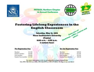 PRTESOL Northern Chapter
1st Annual Conference
Fostering Lifelong Experiences in the
English Classroom
Saturday, May 16, 2015
Nova Southeastern University
(Cupey)
8:00 a.m. - 4:00 p.m.
5 contact hours
Pre-Registration Fees On-site Registration Fees
Member: $15.00 Member: $20.00
Student member: $10.00 Student member: $15.00
Non-member: $30.00 Non-member: $35.00
Student Non-member: $15.00 Student Non-member: $20.00
For more information write to: prtesolnorthernchapter@gmail.com
Tel. (787) 728-1515 ext. 2383, (787) 562-0755 or (787) 579-8032. We hope to see you there!
 