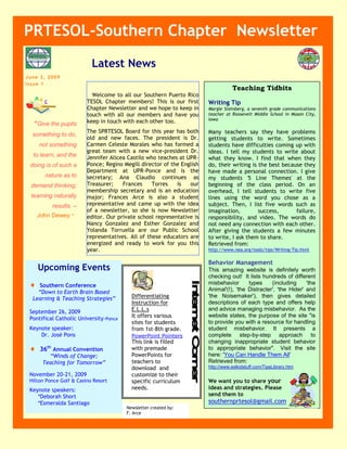PRTESOL-Southern Chapter Newsletter
                           Latest News
June 3, 2009
Issue 1
                                                                                   Teaching Tidbits
                           Welcome to all our Southern Puerto Rico
                         TESOL Chapter members! This is our first       Writing Tip
                         Chapter Newsletter and we hope to keep in      Margie Steinberg, a seventh grade communications
                         4
                         touch with all our members and have you        teacher at Roosevelt Middle School in Mason City,
                         keep in touch with each other too.             Iowa
  “Give the pupils
                         The SPRTESOL Board for this year has both      Many teachers say they have problems
  something to do,
                         old and new faces. The president is Dr.        getting students to write. Sometimes
     not something       Carmen Celeste Morales who has formed a        students have difficulties coming up with
                         great team with a new vice-president Dr.       ideas. I tell my students to write about
  to learn; and the      Jennifer Alicea Castilo who teaches at UPR-    what they know. I find that when they
 doing is of such a      Ponce; Regino Megill director of the English   do, their writing is the best because they
                         Department at UPR-Ponce and is the             have made a personal connection. I give
       nature as to      secretary; Ana Claudio continues as            my students '5 Line Themes' at the
 demand thinking;        Treasurer;    Frances     Torres   is   our    beginning of the class period. On an
                         membership secretary and is an education       overhead, I tell students to write five
 learning naturally      major; Frances Arce is also a student          lines using the word you chose as a
          results. –     representative and came up with the idea       subject. Then, I list five words such as
                         of a newsletter, so she is now Newsletter      imagination,         success,      failure,
     John Dewey.”        editor. Our private school representative is   responsibility, and video. The words do
                         Nancy Gonzalez and Esther Gonzalez and         not need any connection with each other.
                         Yolanda Torruella are our Public School        After giving the students a few minutes
                         representatives. All of these educators are    to write, I ask them to share.
                         energized and ready to work for you this       Retrieved from:
                         year.                                          http://www.nea.org/tools/tips/Writing-Tip.html

                                                                        Behavior Management
     Upcoming Events                                                    This amazing website is definitely worth
                                                                        checking out! It lists hundreds of different
   Southern Conference                                                 misbehavior      types     (including     'the
                                                                        Animal'(!), 'the Distracter', 'the Hider' and
    “Down to Earth Brain Based
  Learning & Teaching Strategies”         Differentiating               'the Noisemaker'), then gives detailed
                                          Instruction for               descriptions of each type and offers help
 September 26, 2009                       E.L.L.s                       and advice managing misbehavior. As the
 Pontifical Catholic University-Ponce     It offers various             website states, the purpose of the site quot;is
                                          sites for students            to provide you with a resource for handling
 Keynote speaker:                         from 1st-8th grade.           student misbehavior. It presents a
     Dr. José Pons                        PowerPoint Pointers           complete step-by-step approach to
                                          This link is filled           changing inappropriate student behavior
    36th Annual Convention               with premade                  to appropriate behaviorquot;. Visit the site
        “Winds of Change;                 PowerPoints for               here: 'You Can Handle Them All'
      Teaching for Tomorrow”              teachers to                   Retrieved from:
                                          download and                  http://www.eslkidstuff.com/TipsLibrary.htm
 November 20-21, 2009                     customize to their
 Hilton Ponce Golf & Casino Resort        specific curriculum           We want you to share your
 Keynote speakers:                        needs.                        ideas and strategies. Please
    *Deborah Short                                                      send them to
    *Esmeralda Santiago                                                 southernprtesol@gmail.com
                                        Newsletter created by:
                                        F. Arce
 