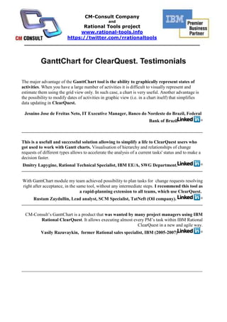GanttChart for ClearQuest. Testimonials<br />The major advantage of the GanttChart tool is the ability to graphically represent states of activities. When you have a large number of activities it is difficult to visually represent and estimate them using the grid view only. In such case, a chart is very useful. Another advantage is the possibility to modify dates of activities in graphic view (i.e. in a chart itself) that simplifies data updating in ClearQuest. <br />Jesuino Jose de Freitas Neto, IT Executive Manager, Banco do Nordeste do Brazil, Federal  Bank of Brazil <br /> <br />This is a usefull and successful solution allowing to simplify a life to ClearQuest users who got used to work with Gantt charts. Visualisation of hierarchy and relationships of change requests of different types allows to accelerate the analysis of a current tasks' status and to make a decision faster.  <br />Dmitry Lapygine, Rational Technical Specialist, IBM EE/A, SWG Department.<br /> <br />With GanttChart module my team achieved possibility to plan tasks for  change requests resolving right after acceptance, in the same tool, without any intermediate steps. I recommend this tool as a rapid-planning extension to all teams, which use ClearQuest.  <br />Rustam Zaydullin, Lead analyst, SCM Specialist, TatNeft (Oil company). <br />CM-Consult’s GanttChart is a product that was wanted by many project managers using IBM Rational ClearQuest. It allows executing almost every PM’s task within IBM Rational ClearQuest in a new and agile way. <br />Vasily Razuvaykin,  former Rational sales specialist, IBM (2005-2007) <br />_______________________________________________________________________________<br />About CM-Consult<br />It was founded in 2004. The main business is consulting in project management area, implementation and support IBM Rational tools and technologies as well as methodic (RUP). Distribution, setup and customization, support of IBM Rational software and Microsoft tools.<br />«CM-Consult» is in TOP-5 of the Russian consulting companies implementing IBM Rational.<br />Our team conducted over 25 successful projects of IBM Rational technologies implementation, we trained over 700 specialists.<br />«CM-Consult» is a business partner of IBM for all these years and has a status Premier IBM Partner as well as Value Advantage Plus (V.A.P.).<br />The base of the team is the certified professionals and experts whose experience and deep knowledge are beyond doubts.<br />The clients of «CM-Consult» are the biggest international companies: HUK-COBURG (Germany), Banco do Nordeste (Brazil), United Aviation Group (Russia), Tatneft (Tatarstan oil, Russia), VTB bank (state external trade bank, Russia), Irkut avia plant (Russia), Russian Aluminum and many others.<br />About Rational Tools project<br />The project starts at 2008 for international promoting the solutions and services of CM-Consult which are worked through the real projects of the company. Rational-Tools is the set of the unique solutions and software which extends and complements the capabilities of IBM Rational tools and it has no analogues in the world. Some of these products are registered in IBM as Value Advantage Plus (V.A.P.) solutions (Project Tracker and UML2ClearQuest), that confirms their high quality and relevance for the broad spectrum of customers.<br />http://rational-tools.info<br />https://twitter.com/rrationaltools<br />info@rational-tools.info<br />