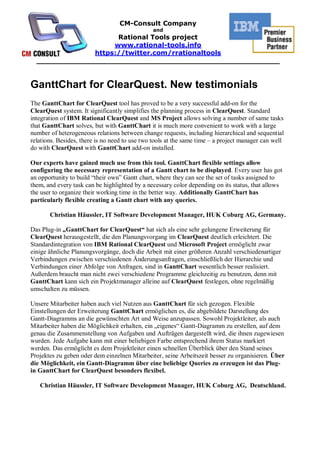 CM-Consult Company
                                               and
                     Rational Tools project
                    www.rational-tools.info
               https://twitter.com/rrationaltools
  _____________________________________________________


GanttChart for ClearQuest. New testimonials
The GanttChart for ClearQuest tool has proved to be a very successful add-on for the
ClearQuest system. It significantly simplifies the planning process in ClearQuest. Standard
integration of IBM Rational ClearQuest and MS Project allows solving a number of same tasks
that GanttChart solves, but with GanttChart it is much more convenient to work with a large
number of heterogeneous relations between change requests, including hierarchical and sequential
relations. Besides, there is no need to use two tools at the same time – a project manager can well
do with ClearQuest with GanttChart add-on installed.

Our experts have gained much use from this tool. GanttChart flexible settings allow
configuring the necessary representation of a Gantt chart to be displayed. Every user has got
an opportunity to build “their own” Gantt chart, where they can see the set of tasks assigned to
them, and every task can be highlighted by a necessary color depending on its status, that allows
the user to organize their working time in the better way. Additionally GanttChart has
particularly flexible creating a Gantt chart with any queries.

       Christian Häussler, IT Software Development Manager, HUK Coburg AG, Germany.

Das Plug-in „GanttChart for ClearQuest“ hat sich als eine sehr gelungene Erweiterung für
ClearQuest herausgestellt, die den Planungsvorgang im ClearQuest deutlich erleichtert. Die
Standardintegration von IBM Rational ClearQuest und Microsoft Project ermöglicht zwar
einige ähnliche Planungsvorgänge, doch die Arbeit mit einer größeren Anzahl verschiedenartiger
Verbindungen zwischen verschiedenen Änderungsanfragen, einschließlich der Hierarchie und
Verbindungen einer Abfolge von Anfragen, sind in GanttChart wesentlich besser realisiert.
Außerdem braucht man nicht zwei verschiedene Programme gleichzeitig zu benutzen, denn mit
GanttChart kann sich ein Projektmanager alleine auf ClearQuest festlegen, ohne regelmäßig
umschalten zu müssen.

Unsere Mitarbeiter haben auch viel Nutzen aus GanttChart für sich gezogen. Flexible
Einstellungen der Erweiterung GanttChart ermöglichen es, die abgebildete Darstellung des
Gantt-Diagramms an die gewünschten Art und Weise anzupassen. Sowohl Projektleiter, als auch
Mitarbeiter haben die Möglichkeit erhalten, ein „eigenes“ Gantt-Diagramm zu erstellen, auf dem
genau die Zusammenstellung von Aufgaben und Aufträgen dargestellt wird, die ihnen zugewiesen
wurden. Jede Aufgabe kann mit einer beliebigen Farbe entsprechend ihrem Status markiert
werden. Das ermöglicht es dem Projektleiter einen schnellen Überblick über den Stand seines
Projektes zu geben oder dem einzelnen Mitarbeiter, seine Arbeitszeit besser zu organisieren. Über
die Möglichkeit, ein Gantt-Diagramm über eine beliebige Queries zu erzeugen ist das Plug-
in GanttChart for ClearQuest besonders flexibel.

   Christian Häussler, IT Software Development Manager, HUK Coburg AG, Deutschland.
 
