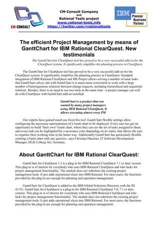 CM-Consult Company
                                                and
                     Rational Tools project
                    www.rational-tools.info
               https://twitter.com/rrationaltools
  _____________________________________________________


   The efficient Project Management by means of
    GanttChart for IBM Rational ClearQuest. New
                     testimonials
             The GanttChart for ClearQuest tool has proved to be a very successful add-on for the
                 ClearQuest system. It significantly simplifies the planning process in ClearQuest.

       The GanttChart for ClearQuest tool has proved to be a very successful add-on for the
ClearQuest system. It significantly simplifies the planning process in ClearQuest. Standard
integration of IBM Rational ClearQuest and MS Project allows solving a number of same tasks
that GanttChart solves, but with GanttChart it is much more convenient to work with a large
number of heterogeneous relations between change requests, including hierarchical and sequential
relations. Besides, there is no need to use two tools at the same time - a project manager can well
do with ClearQuest with GanttChart add-on installed.

                                   GanttChart is a product that was
                                   wanted by many project managers
                                   using IBM Rational ClearQuest. It
                                   allows executing almost every PM

      Our experts have gained much use from this tool. GanttChart flexible settings allow
configuring the necessary representation of a Gantt chart to be displayed. Every user has got an
opportunity to build "their own" Gantt chart, where they can see the set of tasks assigned to them,
and every task can be highlighted by a necessary color depending on its status, that allows the user
to organize their working time in the better way. Additionally GanttChart has particularly flexible
creating a Gantt chart with any queries», says Christian Häussler, IT Software Development
Manager, HUK Coburg AG, Germany.



   About GanttChart for IBM Rational ClearQuest:
      GanttChart for ClearQuest 1.3 is a plug-in for IBM Rational ClearQuest 7.1 or later version.
This plug-in is of interest for everybody who uses IBM Rational ClearQuest and who lacks for
project management functionality. The module does not substitute the existing project
management tools. It just adds operational slices into IBM Rational. For most users, the functions
provided by the plug-in are enough for planning and operation management.

      GanttChart for ClearQuest is added to the IBM Global Solutions Directory with the ID
41151. GanttChart for ClearQuest is a plug-in for IBM Rational ClearQuest 7.0, 7.1 or later
version. This plug-in is of interest for everybody who uses IBM Rational ClearQuest and who
lacks for project management functionality. The module does not substitute the existing project
management tools. It just adds operational slices into IBM Rational. For most users, the functions
provided by the plug-in are enough for planning and operation management.
 
