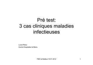 Pré test:
 3 cas cliniques maladies
       infectieuses

Lucia Pérez
Centre Hospitalier le Mans




                         FMC le Bailleul 10 01 2012   1
 