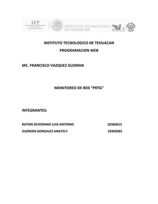 INSTITUTO TECNOLOGICO DE TEHUACAN 
PROGRAMACION WEB 
MC. FRANCISCO VAZQUEZ GUZMAN 
MONITOREO DE RED “PRTG” 
INTEGRANTES: 
RAYON SEVERIANO LUIS ANTONIO 10360615 
GUZMAN GONZALES ANAYELY 10360585 
 