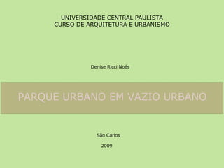 UNIVERSIDADE CENTRAL PAULISTA CURSO DE ARQUITETURA E URBANISMO Denise Ricci Noés PARQUE URBANO EM VAZIO URBANO   São Carlos 2009 