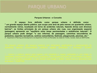 PARQUE URBANO    Parques Urbanos - o Conceito O espaço livre definido como parque urbano é definido como:  " um grande espaço aberto público, que ocupa uma área de pelo menos um quarteirão urbano, normalmente vários, localizado em torno de acidentes naturais, fazendo divisa com diversos bairros"; os limites principais de um parque urbano são ruas, sua organização espacial (paisagem) apresenta um "equilíbrio entre áreas pavimentadas e ambiências naturais". O parque urbano pode abrigar "o uso informal, de passagem, caminhos secundários de pedestres, esportes recreativos, centros comunitários, festivais, playgrounds, piscinas, etc."  (F.: Department of Planning and Development e do Department of Park and Recreation da cidade de Toronto, Canadá, citado por BARTALINI)     "Os parques urbanos são espaços públicos com dimensões significativas e predominância de elementos naturais, principalmente cobertura vegetal, destinados a recreação." KLIASS       "... reservo a palavra parque para lugares com amplitude e espaço suficientes e com todas as qualidades necessárias que justifiquem a aplicação a eles daquilo que pode ser encontrado na palavra cenário ou na palavra paisagem, no seu sentido mais antigo e radical, naquilo que os aproxima muito de cenário." OLMSTED  