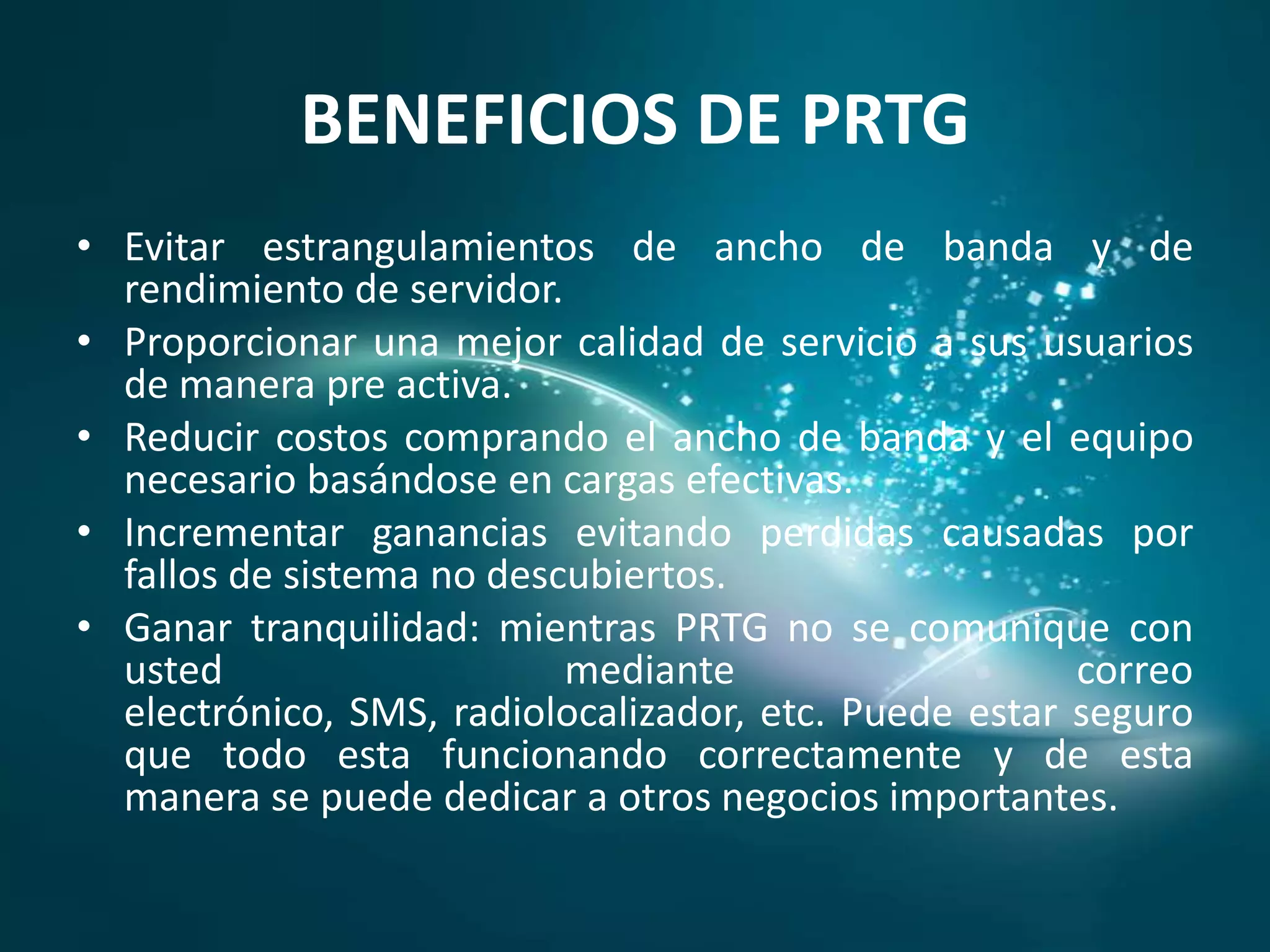 BENEFICIOS DE PRTG
• Evitar estrangulamientos de ancho de banda y de
  rendimiento de servidor.
• Proporcionar una mejor calidad de servicio a sus usuarios
  de manera pre activa.
• Reducir costos comprando el ancho de banda y el equipo
  necesario basándose en cargas efectivas.
• Incrementar ganancias evitando perdidas causadas por
  fallos de sistema no descubiertos.
• Ganar tranquilidad: mientras PRTG no se comunique con
  usted                    mediante                    correo
  electrónico, SMS, radiolocalizador, etc. Puede estar seguro
  que todo esta funcionando correctamente y de esta
  manera se puede dedicar a otros negocios importantes.
 
