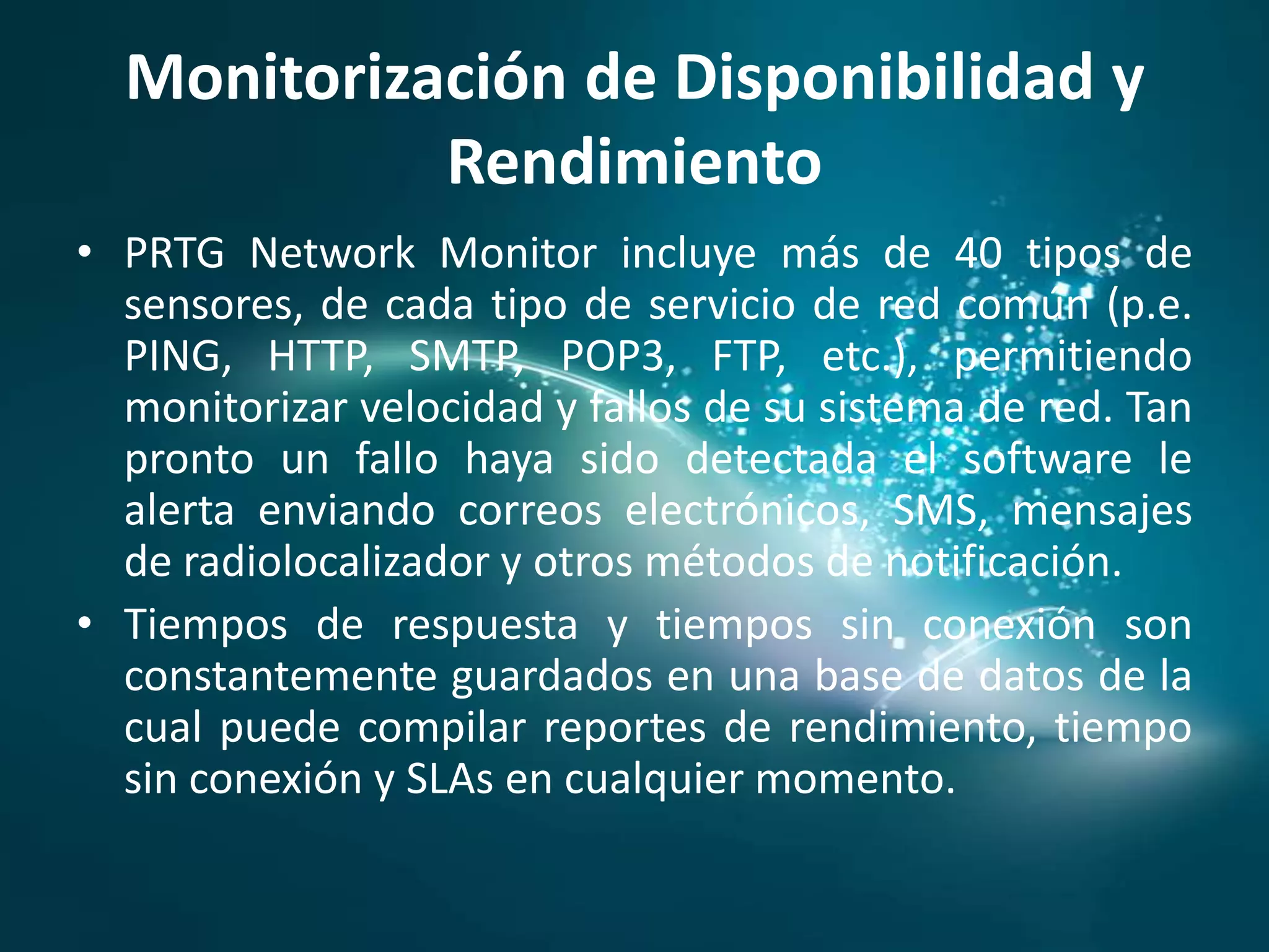 Monitorización de Disponibilidad y
            Rendimiento
• PRTG Network Monitor incluye más de 40 tipos de
  sensores, de cada tipo de servicio de red común (p.e.
  PING, HTTP, SMTP, POP3, FTP, etc.), permitiendo
  monitorizar velocidad y fallos de su sistema de red. Tan
  pronto un fallo haya sido detectada el software le
  alerta enviando correos electrónicos, SMS, mensajes
  de radiolocalizador y otros métodos de notificación.
• Tiempos de respuesta y tiempos sin conexión son
  constantemente guardados en una base de datos de la
  cual puede compilar reportes de rendimiento, tiempo
  sin conexión y SLAs en cualquier momento.
 